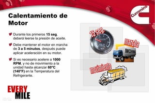 Calentamiento de
Motor
 Durante los primeros 15 seg.
                          seg
 deberá leerse la presión de aceite.
 Debe mantener el motor en marcha
 de 3 a 5 minutos, después puede
          minutos
 aplicar aceleración en su motor.
 Si es necesario acelere a 1000
 RPM, y no de movimiento a la
 RPM
 unidad hasta alcanzar 60°C
 (140°F) en la Temperatura del
 Refrigerante.



EVERY
  MILE
 