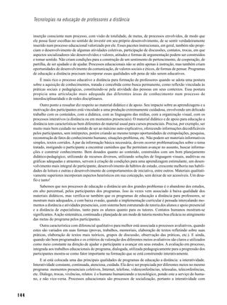 Tecnologias na educação de professores a distância


      inserção consciente num processo, com visão de totalidade, de metas, de processos envolvidos, de modo que
      ele possa fazer escolhas no sentido de investir em seu próprio desenvolvimento, de se sentir verdadeiramente
      inserido num processo educacional valorizado por ele. Esses pacotes instrucionais, em geral, também não propi-
      ciam o desenvolvimento de algumas atividades coletivas, participação de discussões, contatos, trocas, em que
      aspectos socializadores são desenvolvidos e valores, atitudes e formas de argumentação podem ser construídos
      e tomar sentido. Não criam condições para a construção de um sentimento de pertencimento, de cooperação, de
      partilha, de ser ajudado e de ajudar. Processos educacionais não se atêm apenas à instrução, mas também criam
      oportunidades de desenvolvimento da comunicação, de valores sociais e éticos, de formas de pensar. Programas
      de educação a distância precisam incorporar essas qualidades sob pena de não serem educativos.
           É mais rico o processo educativo a distância para formação de professores quando se adota uma postura
      sobre a aquisição de conhecimentos, tratada e concebida como busca permanente, como reflexão vinculada às
      práticas sociais e pedagógicas, constituindo-se pela atividade das pessoas em seus contextos. Essa postura
      propicia uma articulação mais adequada das diferentes áreas de conhecimento num processo de
      interdisciplinaridade e de redes disciplinares.
           Outro ponto a ressaltar diz respeito ao material didático e de apoio. Seu impacto sobre as aprendizagens e a
      motivação dos participantes está vinculado a uma produção extremamente cuidadosa, envolvendo um delicado
      trabalho com os conteúdos, com a didática, com as linguagens das mídias, com a organização visual, com os
      processos interativos (a distância ou em momentos presenciais). O material didático e de apoio para educação a
      distância tem características bem diferentes do material usual para cursos presenciais. Precisa, por exemplo, ser
      muito mais bem cuidado no sentido de ser ao máximo auto-explicativo, oferecendo informações decodificáveis
      pelos participantes, sem intérpretes, porém criando ao mesmo tempo oportunidades de extrapolações, pesquisa,
      reconstrução de fatos do conhecimento humano, situações-problema, etc. Não podem ser materiais informativos
      simples, textos corridos. A par da informação básica necessária, devem ocorrer problematizações sobre o tema
      tratado, instigando o participante a encontrar caminhos que lhe permitam avançar no assunto, buscar informa-
      ções e construir conhecimento. Bem dosados quanto ao conteúdo, construídos com um bom planejamento
      didático-pedagógico, utilizando de recursos diversos, utilizando soluções de linguagem visuais, auditivas ou
      gráficas adequadas e atraentes, servem à criação de condições para uma aprendizagem estimulante, um desen-
      volvimento mais integral do participante, desenvolvimento de hábitos de estudo, crescente melhoria nas habili-
      dades de leitura e outras e desenvolvimento de comportamentos de iniciativa, entre outros. Materiais qualitati-
      vamente superiores incorporam aspectos heurísticos em sua concepção, sem deixar de ser acessíveis. Um desa-
      fio e tanto!
          Sabemos que nos processos de educação a distância um dos grandes problemas é o abandono dos estudos,
      em alto percentual, pelos participantes dos programas. Isso às vezes vem associado à baixa qualidade dos
      materiais didáticos, mas verifica-se também que os programas de educação a distância para professores, se
      mostram mais adequados, e com baixa evasão, quando a implementação curricular é pensada intercalando mo-
      mentos a distância e atividades presenciais, com sistema bem estruturado de tutoria dos alunos e apoio presencial
      e a distância de especialistas, tanto para os alunos quanto para os tutores. Contatos humanos mostram-se
      significantes. A ação sistemática, continuada e planejada de um modo de tutoria mostra boa eficácia no atingimento
      das metas do programa pelos participantes.
           Outra característica com diferencial qualitativo para melhor está associada a processos avaliativos, quando
      estes são variados em suas formas (provas, trabalhos, memoriais, elaboração de textos refletindo sobre suas
      práticas, elaboração de textos mais teóricos, grupos de discussão, observação das práticas, etc.). E ainda,
      quando são bem programados e os critérios de valoração dos diferentes meios avaliativos são claros e utilizados
      como meio constante na direção de ajudar o participante a avançar em seus estudos. A avaliação em processo,
      integrada aos trabalhos educacionais do programa, dialogada, utilizada pedagogicamente para a progressão dos
      participantes mostra-se como fator importante na formação que se está construindo interativamente.
           E aí está colocada uma das principais qualidades de programas de educação a distância: a interatividade.
      Interatividade constante, continuada, atenciosa, cuidada. Ela deve ser propiciada por diferentes meios no mesmo
      programa: momentos presenciais coletivos, Internet, telefone, videoconferências, telessalas, teleconferências,
      etc. Diálogo, trocas, vivências, relatos: é o humano humanizando o tecnológico, pondo este a serviço do huma-
      no, e não vice-versa. Processos educacionais são processos de socialização, portanto a interatividade com



144
 