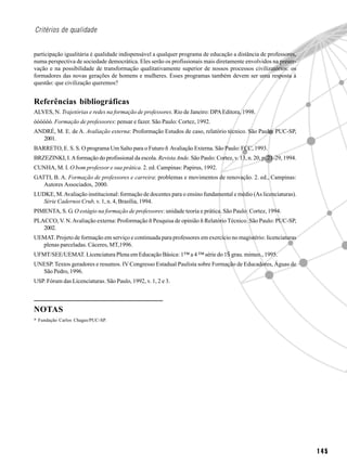 Critérios de qualidade


participação igualitária é qualidade indispensável a qualquer programa de educação a distância de professores,
numa perspectiva de sociedade democrática. Eles serão os profissionais mais diretamente envolvidos na preser-
vação e na possibilidade de transformação qualitativamente superior de nossos processos civilizatórios: os
formadores das novas gerações de homens e mulheres. Esses programas também devem ser uma resposta à
questão: que civilização queremos?


Referências bibliográficas
ALVES, N. Trajetórias e redes na formação de professores. Rio de Janeiro: DPA Editora, 1998.
óóóóóó. Formação de professores: pensar e fazer. São Paulo: Cortez, 1992.
ANDRÉ, M. E. de A. Avaliação externa: Proformação Estudos de caso, relatório técnico. São Paulo: PUC-SP,
  2001.
BARRETO, E. S. S. O programa Um Salto para o Futuro ñ Avaliação Externa. São Paulo: FCC, 1993.
BRZEZINKI, I. A formação do profissional da escola. Revista Ande. São Paulo: Cortez, v. 13, n. 20, p. 21-29, 1994.
CUNHA, M. I. O bom professor e sua prática. 2. ed. Campinas: Papirus, 1992.
GATTI, B. A. Formação de professores e carreira: problemas e movimentos de renovação. 2. ed., Campinas:
   Autores Associados, 2000.
LUDKE, M. Avaliação institucional: formação de docentes para o ensino fundamental e médio (As licenciaturas).
   Série Cadernos Crub, v. 1, n. 4, Brasília, 1994.
PIMENTA, S. G. O estágio na formação de professores: unidade teoria e prática. São Paulo: Cortez, 1994.
PLACCO, V. N. Avaliação externa: Proformação ñ Pesquisa de opinião ñ Relatório Técnico. São Paulo: PUC-SP,
   2002.
UEMAT. Projeto de formação em serviço e continuada para professores em exercício no magistério: licenciaturas
  plenas parceladas. Cáceres, MT,1996.
UFMT/SEE/UEMAT. Licenciatura Plena em Educação Básica: 1™ a 4 ™ série do 1Š grau. mimeo., 1995.
UNESP. Textos geradores e resumos. IV Congresso Estadual Paulista sobre Formação de Educadores, Águas de
  São Pedro, 1996.
USP. Fórum das Licenciaturas. São Paulo, 1992, v. 1, 2 e 3.



NOTAS
* Fundação Carlos Chagas/PUC-SP.




                                                                                                                     145
 