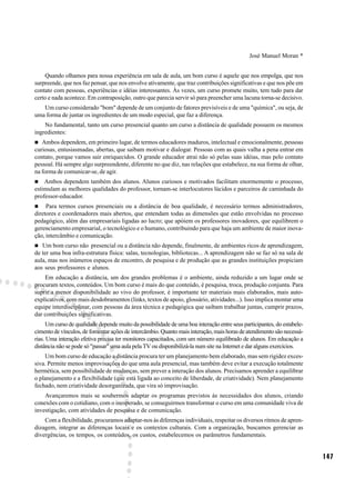 José Manuel Moran *


    Quando olhamos para nossa experiência em sala de aula, um bom curso é aquele que nos empolga, que nos
surpreende, que nos faz pensar, que nos envolve ativamente, que traz contribuições significativas e que nos põe em
contato com pessoas, experiências e idéias interessantes. Às vezes, um curso promete muito, tem tudo para dar
certo e nada acontece. Em contraposição, outro que parecia servir só para preencher uma lacuna torna-se decisivo.
   Um curso considerado "bom" depende de um conjunto de fatores previsíveis e de uma "química", ou seja, de
uma forma de juntar os ingredientes de um modo especial, que faz a diferença.
    No fundamental, tanto um curso presencial quanto um curso a distância de qualidade possuem os mesmos
ingredientes:
   Ambos dependem, em primeiro lugar, de termos educadores maduros, intelectual e emocionalmente, pessoas
curiosas, entusiasmadas, abertas, que saibam motivar e dialogar. Pessoas com as quais valha a pena entrar em
contato, porque vamos sair enriquecidos. O grande educador atrai não só pelas suas idéias, mas pelo contato
pessoal. Há sempre algo surpreendente, diferente no que diz, nas relações que estabelece, na sua forma de olhar,
na forma de comunicar-se, de agir.
    Ambos dependem também dos alunos. Alunos curiosos e motivados facilitam enormemente o processo,
estimulam as melhores qualidades do professor, tornam-se interlocutores lúcidos e parceiros de caminhada do
professor-educador.
     Para termos cursos presenciais ou a distância de boa qualidade, é necessário termos administradores,
diretores e coordenadores mais abertos, que entendam todas as dimensões que estão envolvidas no processo
pedagógico, além das empresariais ligadas ao lucro; que apóiem os professores inovadores, que equilibrem o
gerenciamento empresarial, o tecnológico e o humano, contribuindo para que haja um ambiente de maior inova-
ção, intercâmbio e comunicação.
   Um bom curso não presencial ou a distância não depende, finalmente, de ambientes ricos de aprendizagem,
de ter uma boa infra-estrutura física: salas, tecnologias, bibliotecas... A aprendizagem não se faz só na sala de
aula, mas nos inúmeros espaços de encontro, de pesquisa e de produção que as grandes instituições propiciam
aos seus professores e alunos.
    Em educação a distância, um dos grandes problemas é o ambiente, ainda reduzido a um lugar onde se
procuram textos, conteúdos. Um bom curso é mais do que conteúdo, é pesquisa, troca, produção conjunta. Para
suprir a menor disponibilidade ao vivo do professor, é importante ter materiais mais elaborados, mais auto-
explicativos, com mais desdobramentos (links, textos de apoio, glossário, atividades...). Isso implica montar uma
equipe interdisciplinar, com pessoas da área técnica e pedagógica que saibam trabalhar juntas, cumprir prazos,
dar contribuições significativas.
      Um curso de qualidade depende muito da possibilidade de uma boa interação entre seus participantes, do estabele-
cimento de vínculos, de fomentar ações de intercâmbio. Quanto mais interação, mais horas de atendimento são necessá-
rias. Uma interação efetiva precisa ter monitores capacitados, com um número equilibrado de alunos. Em educação a
distância não se pode só "passar" uma aula pela TV ou disponibilizá-la num site na Internet e dar alguns exercícios.
    Um bom curso de educação a distância procura ter um planejamento bem elaborado, mas sem rigidez exces-
siva. Permite menos improvisações do que uma aula presencial, mas também deve evitar a execução totalmente
hermética, sem possibilidade de mudanças, sem prever a interação dos alunos. Precisamos aprender a equilibrar
o planejamento e a flexibilidade (que está ligada ao conceito de liberdade, de criatividade). Nem planejamento
fechado, nem criatividade desorganizada, que vira só improvisação.
    Avançaremos mais se soubermos adaptar os programas previstos às necessidades dos alunos, criando
conexões com o cotidiano, com o inesperado, se conseguirmos transformar o curso em uma comunidade viva de
investigação, com atividades de pesquisa e de comunicação.
    Com a flexibilidade, procuramos adaptar-nos às diferenças individuais, respeitar os diversos ritmos de apren-
dizagem, integrar as diferenças locais e os contextos culturais. Com a organização, buscamos gerenciar as
divergências, os tempos, os conteúdos, os custos, estabelecemos os parâmetros fundamentais.


                                                                                                                         147
 