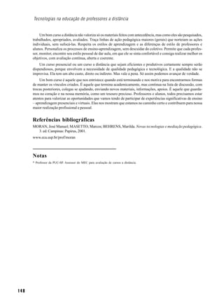 Tecnologias na educação de professores a distância


           Um bom curso a distância não valoriza só os materiais feitos com antecedência, mas como eles são pesquisados,
      trabalhados, apropriados, avaliados. Traça linhas de ação pedagógica maiores (gerais) que norteiam as ações
      individuais, sem sufocá-las. Respeita os estilos de aprendizagem e as diferenças de estilo de professores e
      alunos. Personaliza os processos de ensino-aprendizagem, sem descuidar do coletivo. Permite que cada profes-
      sor, monitor, encontre seu estilo pessoal de dar aula, em que ele se sinta confortável e consiga realizar melhor os
      objetivos, com avaliação contínua, aberta e coerente.
          Um curso presencial ou um curso a distância que sejam eficientes e produtivos certamente sempre serão
      dispendiosos, porque envolvem a necessidade de qualidade pedagógica e tecnológica. E a qualidade não se
      improvisa. Ela tem um alto custo, direto ou indireto. Mas vale a pena. Só assim podemos avançar de verdade.
          Um bom curso é aquele que nos entristece quando está terminando e nos motiva para encontrarmos formas
      de manter os vínculos criados. É aquele que termina academicamente, mas continua na lista de discussão, com
      trocas posteriores, colegas se ajudando, enviando novos materiais, informações, apoios. É aquele que guarda-
      mos no coração e na nossa memória, como um tesouro precioso. Professores e alunos, todos precisamos estar
      atentos para valorizar as oportunidades que vamos tendo de participar de experiências significativas de ensino
      – aprendizagem presenciais e virtuais. Elas nos mostram que estamos no caminho certo e contribuem para nossa
      maior realização profissional e pessoal.


      Referências bibliográficas
      MORAN, José Manuel; MASETTO, Marcos; BEHRENS, Marilda. Novas tecnologias e mediação pedagógica.
        3. ed. Campinas: Papirus, 2001.
      www.eca.usp.br/prof/moran



      Notas
      * Professor da PUC-SP. Assessor do MEC para avaliação de cursos a distância.




148
 