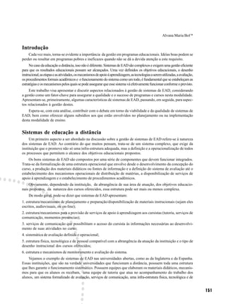 Alvana Maria Bof *


Introdução
    Cada vez mais, torna-se evidente a importância da gestão em programas educacionais. Idéias boas podem se
perder ou resultar em programas pobres e ineficazes quando não se dá a devida atenção a este requisito.
     No caso da educação a distância, isso não é diferente. Sistemas de EAD são complexos e exigem uma gestão eficiente
para que os resultados educacionais possam ser alcançados. Uma vez definidos os objetivos educacionais, o desenho
instrucional, as etapas e as atividades, os mecanismos de apoio à aprendizagem, as tecnologias a serem utilizadas, a avaliação,
os procedimentos formais acadêmicos e o funcionamento do sistema como um todo, é fundamental que se estabeleçam as
estratégias e os mecanismos pelos quais se pode assegurar que esse sistema vá efetivamente funcionar conforme o previsto.
     Este trabalho visa apresentar e discutir aspectos relacionados à gestão de sistemas de EAD, considerando
a gestão como um fator-chave para assegurar a qualidade e o sucesso de programas e cursos nesta modalidade.
Apresentam-se, primeiramente, algumas características de sistemas de EAD, passando, em seguida, para aspec-
tos relacionados à gestão destes.
    Espera-se, com esta análise, contribuir com o debate em torno da viabilidade e da qualidade de sistemas de
EAD, bem como oferecer alguns subsídios aos que estão envolvidos no planejamento ou na implementação
desta modalidade de ensino.


Sistemas de educação a distância
     Um primeiro aspecto a ser abordado na discussão sobre a gestão de sistemas de EAD refere-se à natureza
dos sistemas de EAD. Ao contrário do que muitos pensam, trata-se de um sistema complexo, que exige da
instituição que o promove não só uma infra-estrutura adequada, mas a definição e a operacionalização de todos
os processos que permitem o alcance dos objetivos educacionais propostos.
    Os bons sistemas de EAD são compostos por uma série de componentes que devem funcionar integrados.
Trata-se da formalização de uma estrutura operacional que envolve desde o desenvolvimento da concepção do
curso, a produção dos materiais didáticos ou fontes de informação e a definição do sistema de avaliação até o
estabelecimento dos mecanismos operacionais de distribuição de matérias, a disponibilização de serviços de
apoio à aprendizagem e o estabelecimento de procedimentos acadêmicos.
    Obviamente, dependendo da instituição, da abrangência de sua área de atuação, dos objetivos educacio-
nais propostos, da natureza dos cursos oferecidos, essa estrutura pode ser mais ou menos complexa.
    De modo geral, pode-se dizer que sistemas de EAD apresentam:
1. estrutura/mecanismos de planejamento e preparação/disponibilização de materiais instrucionais (sejam eles
escritos, audiovisuais, ou on-line);
2. estrutura/mecanismos para a provisão de serviços de apoio à aprendizagem aos cursistas (tutoria, serviços de
comunicação, momentos presencias);
3. serviços de comunicação que possibilitam o acesso do cursista às informações necessárias ao desenvolvi-
mento de suas atividades no curso;
4. sistemática de avaliação definida e operacional;
5. estrutura física, tecnológica e de pessoal compatível com a abrangência da atuação da instituição e o tipo de
desenho instrucional dos cursos oferecidos;
6. estrutura e mecanismos de monitoramento e avaliação do sistema.
    Vejamos o exemplo de sistemas de EAD nas universidades abertas, como as da Inglaterra e da Espanha.
Essas instituições, que são na verdade universidades que funcionam a distância, possuem toda uma estrutura
que lhes garante o funcionamento sistemático. Possuem equipes que elaboram os materiais didáticos, mecanis-
mos para que os alunos os recebam, uma equipe de tutoria que atua no acompanhamento do trabalho dos
alunos, um sistema formalizado de avaliação, serviços de comunicação, uma infra-estrutura física, tecnológica e de


                                                                                                                                  151
 