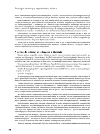 Tecnologias na educação de professores a distância


      pessoal central e também organizada em centros regionais, secretarias e mecanismos institucionalizados para os serviços
      acadêmicos, mecanismos de monitoramento e avaliação dos serviços prestados, enfim, constituem sistemas completos.
           Outro exemplo é o do Proformação, um curso em nível médio com a habilitação no magistério que oferece a
      formação a distância para aproximadamente 25 mil professores, promovido, em parceria, pelo Ministério da Educa-
      ção, estados e municípios. O Proformação não é desenvolvido por uma instituição, mas sim por um conjunto de
      atores: houve uma equipe que elaborou a proposta do curso e produziu os materiais, uma equipe que é responsável
      por todo o processo de implementação, incluindo a definição da estratégia de implementação e sistema operacional,
      monitoramento e avaliação, e foi estabelecida uma estrutura operacional que viabiliza a consecução do curso.
          Nessa estrutura, os cursistas têm o apoio dos tutores e das Agências Formadoras (AGF); as AGF são
      apoiadas pelas equipes estaduais de gerenciamento e por assessores técnicos, e as equipes estaduais contam
      com o apoio da Coordenação Nacional. Formou-se, assim, um sistema ou uma rede de formação que permite que
      o curso se desenvolva e atinja seus objetivos educacionais.
          Assim como os sistemas apresentados, existem outros, como os que se organizam nas instituições chama-
      das duais, ou seja, universidades que oferecem cursos presenciais e também a distância. De qualquer forma, os
      elementos apresentados devem estar formalizados.


      A gestão de sistemas de educação a distância
          Quando falamos em gestão, estamos falando da maneira como se organizam e gerenciam as partes que
      compõem um sistema, com vistas ao alcance dos objetivos propostos. Por exemplo, quando falamos em gestão
      escolar, estamos falando de como a escola organiza sua estrutura, sua proposta pedagógica, seus serviços, seu
      pessoal, etc. para que a aprendizagem do aluno ocorra com qualidade, de acordo com sua proposta educacional.
          No caso da educação a distância não é diferente. A gestão é importantíssima, uma vez que é ela que garante
      o perfeito funcionamento do sistema e, conseqüentemente, sua qualidade, eficiência e eficácia.
           Para fins de ilustração, podemos separar a gestão de sistemas de EAD em dois grupos: a) gestão pedagógica
      e b) gestão de sistema.
          a) Gestão pedagógica
          Na gestão pedagógica, encontra-se o gerenciamento das etapas e das atividades do curso, bem como do sistema de
      apoio à aprendizagem e à avaliação. É preciso que as etapas e as atividades estejam claramente definidas e que tudo seja
      planejado e coordenado de tal maneira que elas ocorram eficientemente, da maneira programada e no tempo previsto.
           Também é preciso que, qualquer que seja o sistema de apoio à aprendizagem do aluno previsto no sistema,
      este funcione eficientemente. Assim, se o sistema estabelece uma tutoria para o acompanhamento dos alunos,
      esta deve estar claramente definida, com as funções e as atividades do tutor estabelecidas e todos os procedi-
      mentos para o exercício desta função formalizados. Mais do que isso: é preciso estabelecer mecanismos gerenciais
      para o acompanhamento do trabalho dos tutores.
          Se o sistema estabelece um sistema de comunicação, é preciso garantir que ele efetivamente esteja servindo ao seu
      objetivo: possibilitar a comunicação efetiva entre os participantes. Se, de um lado, temos de garantir a possibilidade real
      de o aluno se comunicar com uma instância do sistema para obter informações ou esclarecer dúvidas, por outro, é
      preciso garantir que, da parte da instituição, haja um atendimento eficiente, com respostas precisas e em tempo hábil.
          No Proformação, por exemplo, foi criada toda uma rede de tutores, articulados com as AGF, e estabelecidos
      plantões pedagógicos (telefônicos e presenciais) nas AGF para que este apoio à aprendizagem pudesse ocorrer.
      Todos esses elementos tiveram suas funções bem como seus mecanismos de atuação definidos. Mais do que
      saber o que fazer, é preciso que todos os elementos do sistema saibam "como fazer", quais os procedimentos a
      serem empregados no desenvolvimento de suas atividades.
          Para uma boa gestão pedagógica, é preciso ainda que o sistema de avaliação esteja claramente definido e seja
      conhecido por todos. Assim, além de determinar qual a sistemática de avaliação formativa/somativa adotada na
      proposta pedagógica, é preciso que se definam indicadores e instrumentos que possibilitem o desenvolvimento
      dessa avaliação na prática e quem serão os agentes encarregados desse processo.
          Assim, em sua gestão, todo sistema de EAD deve prever a definição, a estruturação, o funcionamento sistemático de


152
 