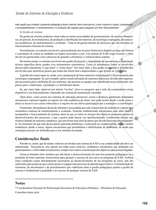 Gestão de Sistemas de Educação a Distância


tudo aquilo que compõe a proposta pedagógica desse sistema, bem como prever, como veremos a seguir, a preparação,
o acompanhamento, o monitoramento e a avaliação das equipes para assegurar seu bom funcionamento.
    b) Gestão de sistema
     Na gestão de sistema, podemos situar todas as outras necessidades de gerenciamento: de recursos financei-
ros, de pessoal, de treinamentos, de produção e distribuição de materiais, da tecnologia empregada, dos proces-
sos acadêmicos, de monitoramento e avaliação. Trata-se do gerenciamento de processos que são inerentes ao
funcionamento eficiente do sistema.
     Normalmente, os sistemas envolvem o gerenciamento dos recursos financeiros disponíveis (que são finitos)
e a prestação de contas às entidades ou órgãos associados a eles. Um sistema de EAD exige recursos, e estes
devem ser gerenciados com o processo de garantir a eficiência e a eficácia desse sistema.
    Do mesmo modo, os sistemas envolvem um quadro de pessoal, e, dependendo de sua estrutura, a capacitação
técnica específica desse quadro e/ou treinamentos sistemáticos. Como já salientamos, todos os envolvidos
devem saber claramente "o que fazer" e "como fazer". Por outro lado, a boa gestão acompanha o trabalho dos
envolvidos para identificar pontos que ainda não foram bem compreendidos e que devem ser reforçados.
    A gestão deve preocupar-se, ainda, com a preparação de bons materiais instrucionais e o funcionamento das
tecnologias empregadas. Se, por exemplo, optou-se pela utilização de materiais impressos, há toda uma organiza-
ção necessária para a definição de tais materiais, das pessoas ou equipes que trabalharão nessa elaboração, dos
prazos para a elaboração, a produção e a distribuição destes.
    Se, por outro lado, optou-se por tutoria "on-line", deve-se assegurar que a rede de computadores esteja
disponível e em funcionamento, mantendo um sistema de manutenção constante.
    Além disso, como ocorre nos sistemas de educação presencial, cursos a distância geralmente demandam
mecanismos especiais ligados ao registro da vida acadêmica do aluno. Isso pode incluir desde o modo como o
aluno se inscreve nos cursos oferecidos e o registro de sua efetiva participação até a avaliação e a certificação.
     Finalmente, não podemos deixar de salientar a necessidade que todo sistema tem de estabelecer e operar uma
sistemática contínua de monitoramento e avaliação. Somente estabelecendo mecanismos para obter dados e
acompanhar o funcionamento do sistema, tanto no que se refere ao alcance dos objetivos propostos quanto no
desenvolvimento dos processos, é que o gestor pode buscar seu aperfeiçoamento. Lembremos sempre que
estamos falando de sistemas complexos, que envolvem uma série de partes que devem funcionar articuladamen-
te. No momento em que uma dessas partes apresenta problemas, o todo pode ser comprometido. Assim, melhor
estabelecer, desde o início, alguns mecanismos que possibilitem a identificação de problemas, de modo que
estratégias possam ser definidas para a sua imediata resolução.


Considerações finais
    Percebe-se, assim, que há muitas variáveis envolvidas num sistema de EAD e sua complexidade não deve ser
subestimada. Necessita-se, sim, pensar em todas essas variáveis, estabelecer mecanismos que permitam seu
gerenciamento e a efetividade nos processos, sempre com vistas à concretização dos objetivos educacionais traçados.
     Torna-se bastante claro também que não basta o desenvolvimento de uma boa proposta pedagógica ou a
produção de bons materiais instrucionais para garantir o sucesso de um curso ou programa de EAD. Embora
essas condições sejam absolutamente necessárias ao desenvolvimento de um programa ou curso, não são
suficientes para propiciar que o aluno possa se engajar num processo de aprendizagem efetivo. A formalização de
estruturas, de mecanismos e de procedimentos que viabilizem tanto a gestão pedagógica quanto a gestão de
sistema é fundamental à qualidade e ao sucesso de qualquer sistema de EAD.



Notas
* Coordenadora Nacional do Proformação/Secretaria de Educação a Distância – Ministério da Educação.
Consultora desta série.



                                                                                                                      153
 