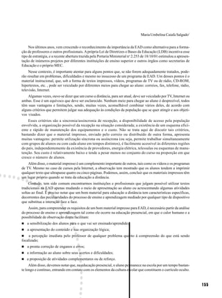 Maria Umbelina Caiafa Salgado1


     Nos últimos anos, vem crescendo o reconhecimento da importância da EAD como alternativa para a forma-
ção de professores e outros profissionais. A própria Lei de Diretrizes e Bases da Educação (LDB) incentiva esse
tipo de estratégia, e a recente abertura trazida pela Portaria Ministerial no 2.253 de 18/10/01 estimulou a apresen-
tação de inúmeros projetos por diferentes instituições de ensino superior e outros órgãos como secretarias de
Educação e o próprio MEC.
     Nesse contexto, é importante atentar para alguns pontos que, se não forem adequadamente tratados, pode-
rão resultar em problemas, dificuldades e mesmo no insucesso de um programa de EAD. Um desses pontos é o
material instrucional, que, sob a forma de textos impressos, vídeos, programas de TV ou de rádio, CD-ROM,
hipertextos, etc. , pode ser veiculado por diferentes meios para chegar ao aluno: correios, fax, telefone, rádio,
televisão, Internet.
    Algumas vezes, ouve-se dizer que um curso a distância, para ser atual, deve ser veiculado por TV, Internet ou
ambas. Esse é um equívoco que deve ser esclarecido. Nenhum meio para chegar ao aluno é desprezível, todos
têm suas vantagens e limitações, sendo, muitas vezes, aconselhável combinar vários deles, de acordo com
alguns critérios que permitem julgar sua adequação às condições da população que se quer atingir e aos objeti-
vos visados.
    Esses critérios são a sincronia/assincronia de recepção, a disponibilidade de acesso pela população
envolvida, a organização possível da recepção na situação considerada; a existência de um esquema efici-
ente e rápido de manutenção dos equipamentos e o custo. Não se trata aqui de discutir tais critérios,
bastando dizer que o material impresso, enviado pelo correio ou distribuído de outra forma, apresenta
muitas vantagens: permite utilização síncrona ou assíncrona (ou seja, permite trabalhar simultaneamente
com grupos de alunos ou com cada aluno em tempos distintos), é facilmente acessível às diferentes regiões
do país, independentemente da existência de provedores, energia elétrica, telessalas ou esquemas de manu-
tenção. Seu custo é relativamente baixo e tende a pesar menos no conjunto do curso na proporção em que
cresce o número de alunos.
    Além disso, o material impresso é um complemento importante de outros, tais como os vídeos e os programas
de TV. Mesmo no caso de cursos pela Internet, a observação tem mostrado que os alunos tendem a imprimir
qualquer texto que ultrapasse quatro ou cinco páginas. Podemos, assim, concluir que os materiais impressos têm
um lugar próprio quando se trata da educação a distância.
     Contudo, tem sido comum encontrarmos instituições e profissionais que julgam possível utilizar textos
tradicionais na EAD apenas mudando o meio de apresentação ao aluno ou acrescentando algumas atividades
soltas ao final. É preciso notar que um bom material para educação a distância tem características específicas,
decorrentes das peculiaridades do processo de ensino e aprendizagem mediado por qualquer tipo de dispositivo
que substitua a interação face a face.
    Assim, para compreender os requisitos de um bom material impresso para EAD, é necessário partir da análise
do processo de ensino e aprendizagem tal como ele ocorre na educação presencial, em que o calor humano e a
possibilidade de observação direta facilitam:
   a sensibilização dos alunos para o que vai ser ensinado/aprendido;
   a apresentação do conteúdo e sua organização lógica;
     a percepção imediata pelo professor de qualquer problema quanto à compreensão do que está sendo
focalizado;
   a pronta correção de enganos e erros;
   a informação ao aluno sobre seus acertos e dificuldades;
   a proposição de atividades complementares ou de reforço.
     Além disso, devemos notar que, na educação presencial, o aluno permanece na escola por um tempo bastan-
te longo e contínuo, entrando em contato com os elementos da cultura escolar que constituem o currículo oculto.


                                                                                                                       155
 