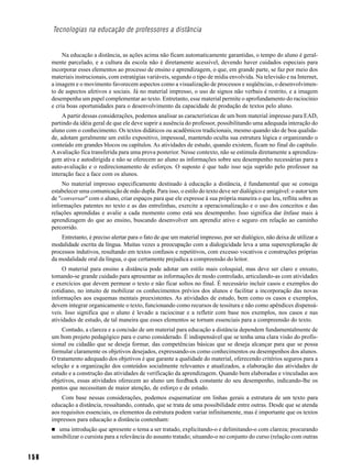 Tecnologias na educação de professores a distância


           Na educação a distância, as ações acima não ficam automaticamente garantidas, o tempo do aluno é geral-
      mente parcelado, e a cultura da escola não é diretamente acessível, devendo haver cuidados especiais para
      incorporar esses elementos ao processo de ensino e aprendizagem, o que, em grande parte, se faz por meio dos
      materiais instrucionais, com estratégias variáveis, segundo o tipo de mídia envolvida. Na televisão e na Internet,
      a imagem e o movimento favorecem aspectos como a visualização de processos e seqüências, o desenvolvimen-
      to de aspectos afetivos e sociais. Já no material impresso, o uso de signos não verbais é restrito, e a imagem
      desempenha um papel complementar ao texto. Entretanto, esse material permite o aprofundamento do raciocínio
      e cria boas oportunidades para o desenvolvimento da capacidade de produção de textos pelo aluno.
           A partir dessas considerações, podemos analisar as características de um bom material impresso para EAD,
      partindo da idéia geral de que ele deve suprir a ausência do professor, possibilitando uma adequada interação do
      aluno com o conhecimento. Os textos didáticos ou acadêmicos tradicionais, mesmo quando são de boa qualida-
      de, adotam geralmente um estilo expositivo, impessoal, mantendo oculta sua estrutura lógica e organizando o
      conteúdo em grandes blocos ou capítulos. As atividades de estudo, quando existem, ficam no final do capítulo.
      A avaliação fica transferida para uma prova posterior. Nesse contexto, não se estimula diretamente a aprendiza-
      gem ativa e autodirigida e não se oferecem ao aluno as informações sobre seu desempenho necessárias para a
      auto-avaliação e o redirecionamento de esforços. O suposto é que tudo isso seja suprido pelo professor na
      interação face a face com os alunos.
          No material impresso especificamente destinado à educação a distância, é fundamental que se consiga
      estabelecer uma comunicação de mão dupla. Para isso, o estilo do texto deve ser dialógico e amigável: o autor tem
      de "conversar" com o aluno, criar espaços para que ele expresse à sua própria maneira o que leu, reflita sobre as
      informações patentes no texto e as das entrelinhas, exercite a operacionalização e o uso dos conceitos e das
      relações aprendidas e avalie a cada momento como está seu desempenho. Isso significa dar ênfase mais à
      aprendizagem do que ao ensino, buscando desenvolver um aprendiz ativo e seguro em relação ao caminho
      percorrido.
          Entretanto, é preciso alertar para o fato de que um material impresso, por ser dialógico, não deixa de utilizar a
      modalidade escrita da língua. Muitas vezes a preocupação com a dialogicidade leva a uma superexploração de
      processos indutivos, resultando em textos confusos e repetitivos, com excesso vocativos e construções próprias
      da modalidade oral da língua, o que certamente prejudica a compreensão do leitor.
           O material para ensino a distância pode adotar um estilo mais coloquial, mas deve ser claro e enxuto,
      tomando-se grande cuidado para apresentar as informações de modo controlado, articulando-as com atividades
      e exercícios que devem permear o texto e não ficar soltos no final. É necessário incluir casos e exemplos do
      cotidiano, no intuito de mobilizar os conhecimentos prévios dos alunos e facilitar a incorporação das novas
      informações aos esquemas mentais preexistentes. As atividades de estudo, bem como os casos e exemplos,
      devem integrar organicamente o texto, funcionando como recursos de tessitura e não como apêndices dispensá-
      veis. Isso significa que o aluno é levado a raciocinar e a refletir com base nos exemplos, nos casos e nas
      atividades de estudo, de tal maneira que esses elementos se tornam essenciais para a compreensão do texto.
          Contudo, a clareza e a concisão de um material para educação a distância dependem fundamentalmente de
      um bom projeto pedagógico para o curso considerado. É indispensável que se tenha uma clara visão do profis-
      sional ou cidadão que se deseja formar, das competências básicas que se deseja alcançar para que se possa
      formular claramente os objetivos desejados, expressando-os como conhecimentos ou desempenhos dos alunos.
      O tratamento adequado dos objetivos é que garante a qualidade do material, oferecendo critérios seguros para a
      seleção e a organização dos conteúdos socialmente relevantes e atualizados, a elaboração das atividades de
      estudo e a construção das atividades de verificação da aprendizagem. Quando bem elaboradas e vinculadas aos
      objetivos, essas atividades oferecem ao aluno um feedback constante do seu desempenho, indicando-lhe os
      pontos que necessitam de maior atenção, de esforço e de estudo.
          Com base nessas considerações, podemos esquematizar em linhas gerais a estrutura de um texto para
      educação a distância, ressaltando, contudo, que se trata de uma possibilidade entre outras. Desde que se atenda
      aos requisitos essenciais, os elementos da estrutura podem variar infinitamente, mas é importante que os textos
      impressos para educação a distância contenham:
         uma introdução que apresente o tema a ser tratado, explicitando-o e delimitando-o com clareza; procurando
      sensibilizar o cursista para a relevância do assunto tratado; situando-o no conjunto do curso (relação com outras


156
 