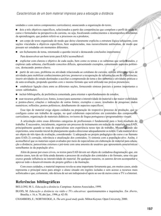 Características de um bom material impresso para a educação a distância


unidades e com outros componentes curriculares); anunciando a organização do texto;
   dois a três objetivos específicos, selecionados a partir das competências que compõem o perfil de saída do
curso e formulados na perspectiva do cursista, ou seja, focalizando conhecimentos e desempenhos resultantes
da aprendizagem, que podem referir-se a processos ou a produtos;
   um corpo de texto organizado de modo que deixe claramente explícita a estrutura lógica subjacente, com
seções vinculadas a objetivos específicos, bem seqüenciadas, mas razoavelmente autônomas, de modo que
possam ser estudadas em momentos diferentes;
   um fechamento do tema, retomando a questão inicial e destacando conclusões importantes;
    Para desenvolver um bom texto para EAD é aconselhável:
    explicitar com clareza o objetivo de cada seção, bem como os temas e os subtemas que serão tratados, e
explorar cada subtema, clarificando conceitos difíceis, apresentando exemplos, comentando aspectos polêmi-
cos, destacando pontos-chave;
    partir de um caso, problema ou atividade relacionada ao cotidiano do cursista; utilizar diferentes tipos de
atividades para mobilizar conhecimentos prévios; promover a recuperação de informações ou de experiências;
inserir atividades de estudo destinadas a auxiliar a compreensão do tema e dos subtemas e atividades práticas e
de auto-avaliação, propondo questões com o mesmo formato que será utilizado nas provas presenciais;
    estabelecer ligação clara entre as diferentes seções, fornecendo sínteses parciais e pontos importantes a
serem sublinhados;
   incluir bibliografia, de preferência comentada, para orientar o aprofundamento de estudos;
   usar recursos gráficos (cor, fontes, ícones) para aumentar a interatividade do material e dar maior visibilidade
a: pontos-chave; citações e indicações de outras fontes; exemplos e casos; resultados de pesquisas; dados
numéricos; reflexões; pontos polêmicos; detalhamento de aspectos específicos.
    Esse tipo de material exige alguns cuidados na preparação do respectivo processo de produção, que se
configura como um trabalho de equipe, no qual colaboram especialistas em conteúdos dos componentes
curriculares; organização de materiais didáticos; revisores de língua portuguesa e programadores visuais.
     A articulação entre essas diferentes categorias de profissionais é fundamental para o bom resultado do
trabalho. É necessário, inicialmente, organizar um processo de treinamento em redação de materiais para EAD,
principalmente quando se trata de especialistas sem experiência nesse tipo de trabalho. Mesmo quando são
experientes, uma reunião inicial de planejamento ajuda a direcionar adequadamente os textos. Cada material deve
ser objeto de três tipos de avaliação, considerando: 1) adequação ao projeto pedagógico do curso e ao formato
para EAD; 2) correção, relevância e atualização dos conteúdos; 3) sintonia com a população-alvo. Assim, é
aconselhável que os materiais sejam avaliados por meio de especialistas em elaboração de material para educa-
ção a distância; pareceristas externos e pré-teste com uma amostra de usuários que apresentem características
semelhantes às da população alvo.
    Além de passar por esses crivos, os textos para EAD devem ser objeto de cuidadosa diagramação, que, em
muitos casos, tem de ser feita ainda durante o processo de avaliação dos conteúdos e do formato, uma vez que
exerce grande influência na interatividade do material. De qualquer maneira, os autores devem acompanhar e
aprovar todo o desenvolvimento do projeto gráfico e da ilustração.
     Com esses cuidados, o material impresso revela-se uma importante ferramenta que, em muitos casos, ainda
representa o principal meio para atingir o aluno situado em regiões isoladas e sem acesso a recursos mais
sofisticados e que, certamente, não deixou de ser um indispensável apoio ao uso de meios como a TV e a Internet.


Referências bibliográficas
BELLONI, M. L. Educação a distância. Campinas: Autores Associados, 1999.
BLOIS, M. Educação a distância via rádio e TVs educativas: questionamentos e inquietações. Em Aberto,
   Brasília, v. 16, n. 70, abr./jun., 1996, p. 42-50.
CHAMBERS, E.; NORTHEDGE, A. The arts good study guide. Milton Keynes: Open University, 2000.


                                                                                                                      157
 