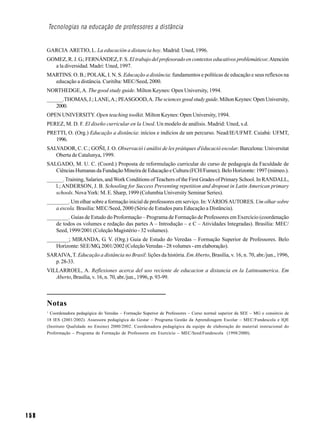 Tecnologias na educação de professores a distância


      GARCIA ARETIO, L. La educación a distancia hoy. Madrid: Uned, 1996.
      GOMEZ, R. J. G.; FERNÁNDEZ, F. S. El trabajo del profesorado en contextos educativos problemáticos: Atención
        a la diversidad. Madri: Uned, 1997.
      MARTINS. O. B.; POLAK, I. N. S. Educação a distância: fundamentos e políticas de educação e seus reflexos na
        educação a distância. Curitiba: MEC/Seed, 2000.
      NORTHEDGE, A. The good study guide. Milton Keynes: Open University, 1994.
      ______.THOMAS, J.; LANE, A.; PEASGOOD, A. The sciences good study guide. Milton Keynes: Open University,
          2000.
      OPEN UNIVERSITY. Open teaching toolkit. Milton Keynes: Open University, 1994.
      PEREZ, M. D. F. El diseño curricular en la Uned. Un modelo de análisis. Madrid: Uned, s.d.
      PRETTI, O. (Org.) Educação a distância: inícios e indícios de um percurso. Nead/IE/UFMT. Cuiabá: UFMT,
         1996.
      SALVADOR, C. C.; GOÑI, J. O. Observació i análisi de les pràtiques d'éducació escolar. Barcelona: Universitat
         Oberta de Catalunya, 1999.
      SALGADO, M. U. C. (Coord.) Proposta de reformulação curricular do curso de pedagogia da Faculdade de
         Ciências Humanas da Fundação Mineira de Educação e Cultura (FCH/Fumec). Belo Horizonte: 1997 (mimeo.).
      ______. Training, Salaries, and Work Conditions of Teachers of the First Grades of Primary School. In RANDALL,
         l.; ANDERSON, J. B. Schooling for Success Preventing repetition and dropout in Latin American primary
         schools. Nova York: M. E. Sharp, 1999 (Columbia University Seminar Series).
      ________. Um olhar sobre a formação inicial de professores em serviço. In: VÁRIOS AUTORES. Um olhar sobre
         a escola. Brasília: MEC/Seed, 2000 (Série de Estudos para Educação a Distância).
      ________. Guias de Estudo do Proformação – Programa de Formação de Professores em Exercício (coordenação
         de todos os volumes e redação das partes A – Introdução – e C – Atividades Integradas). Brasília: MEC/
         Seed, 1999/2001 (Coleção Magistério - 32 volumes).
      ________; MIRANDA, G. V. (Org.) Guia de Estudo do Veredas – Formação Superior de Professores. Belo
         Horizonte: SEE/MG, 2001/2002 (Coleção Veredas - 28 volumes - em elaboração).
      SARAIVA, T. Educação a distância no Brasil: lições da história. Em Aberto, Brasília, v. 16, n. 70, abr./jun., 1996,
         p. 28-33.
      VILLARROEL, A. Reflexiones acerca del uso reciente de educacion a distancia en la Latinoamerica. Em
         Aberto, Brasília, v. 16, n. 70, abr./jun., 1996, p. 93-99.



      Notas
      1
        Coordenadora pedagógica do Veredas – Formação Superior de Professores – Curso normal superior da SEE – MG e consórcio de
      18 IES (2001/2002). Assessora pedagógica do Gestar – Programa Gestão da Aprendizagem Escolar – MEC/Fundescola e IQE
      (Instituto Qualidade no Ensino) 2000/2002. Coordenadora pedagógica da equipe de elaboração do material instrucional do
      Proformação – Programa de Formação de Professores em Exercício – MEC/Seed/Fundescola (1998/2000).




158
 