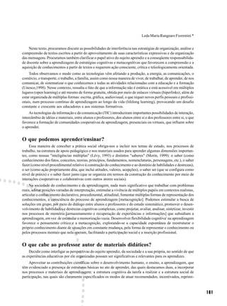 Leda Maria Rangearo Fiorentini *


    Neste texto, procuramos discutir as possibilidades de interferência nas estratégias de organização, análise e
compreensão de textos escritos a partir do aproveitamento de suas características expressivas e da organização
das mensagens. Procuramos também clarificar o papel ativo do sujeito aprendiz e a conseqüente responsabilida-
de docente sobre a aprendizagem de estratégias cognitivas e metacognitivas que favorecem a compreensão e a
aquisição de conhecimentos a partir de textos e requerem ação consciente, crítica e teleologicamente orientada.
    Todos observamos o modo como as tecnologias vêm afetando a produção, a energia, as comunicações, o
comércio, o transporte, o trabalho, a família, assim como nossa maneira de viver, de trabalhar, de aprender, de nos
comunicar, de sistematizar o que conhecemos e todas as atividades relacionadas com a educação e a formação
(Unesco,1998). Nesse contexto, ressalta o fato de que a informação não é estática e está acessível em múltiplos
lugares (open learning) e até mesmo de forma gratuita, obtida por meio de enlaces virtuais (hiperlinks), além de
estar organizada de múltiplas formas: escrita, gráfica, audiovisual, o que requer novos perfís pessoais e profissi-
onais, num processo contínuo de aprendizagem ao longo da vida (lifelong learning), provocando um desafio
constante e crescente aos educadores e aos sistemas formativos.
     As tecnologias da informação e da comunicação (TIC) introduziram importantes possibilidades de interação,
intercâmbio de idéias e materiais, entre alunos e professores, dos alunos entre si e dos professores entre si, o que
favorece a formação de comunidades cooperativas de aprendizagem, presenciais ou virtuais, que influem sobre
o aprender.


O que podemos aprender/ensinar?
     Essa maneira de conceber a prática social obriga-nos a incluir nos temas de estudo, nos processos de
trabalho, na estrutura de apoio pedagógico e nos materiais usados para aprender algumas dimensões importan-
tes, como nossas "inteligências múltiplas" (Lévy, 1993) e distintos "saberes" (Morin, 1999): o saber (como
conhecimento dos fatos, conceitos, teorias, princípios, fundamentos, nomenclaturas, personagens, etc.), o saber
fazer (como nível procedimental relativo à construção do conhecimento e ao domínio de habilidades e destrezas),
o ser (como ação propriamente dita, que inclui atitudes, valores, acepções), o saber ser (que se configura como
nível de práxis) e o saber fazer junto (que se organiza em termos da construção do conhecimento por meio de
interações cooperativas e colaborativas com outros atores sociais).
     Na sociedade do conhecimento e da aprendizagem, nada mais significativo que trabalhar com problemas
reais, adotar posições variadas de interpretação, estimular a vivência de múltiplos papéis em contextos realistas,
articular o conhecimento declarativo, procedimental, atitudinal, fomentar múltiplas formas de representação dos
conhecimentos, a consciência do processo de aprendizagem [metacognição]. Podemos estimular a busca de
soluções em grupo, por meio do diálogo entre alunos e professores e do estudo sistemático, promover o desen-
volvimento de habilidades e destrezas cognitivas complexas, como projetar, avaliar, analisar, sintetizar, investir
nos processos de memória [armazenamento e recuperação de experiências e informações] que subsidiam a
aprendizagem, em vez de estimular a memorização vazia. Desenvolver flexibilidade cognitiva1 na aprendizagem
favorece o pensamento crítico e a metacognição, explorando-se a capacidade espontânea de reestruturar o
próprio conhecimento diante de situações em constante mudança, pela forma de representar o conhecimento ou
pelos processos mentais que nela operam, facilitando a participação social e a inserção profissional.


O que cabe ao professor autor de materiais didáticos?
    Decidir como interligar as perspectivas do sujeito aprendiz, da sociedade e a sua própria, no sentido de que
as experiências educativas por ele organizadas possam ser significativas e relevantes para os aprendizes.
     Aproveitar as contribuições científicas sobre o desenvolvimento humano, o ensino, a aprendizagem, que
têm evidenciado a presença de estruturas básicas no ato de aprender, das quais destacamos duas, a incorporar
nos processos e materiais de aprendizagem: a estrutura cognitiva da tarefa a realizar e a estrutura social de
participação, nas quais são claramente especificados os modos de atuar recomendados, incentivados, reprimi-



                                                                                                                       161
 