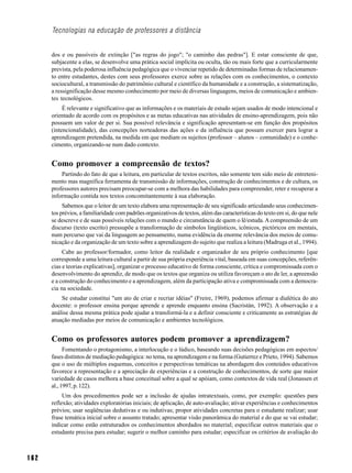 Tecnologias na educação de professores a distância


      dos e ou passíveis de extinção ["as regras do jogo"; "o caminho das pedras"]. E estar consciente de que,
      subjacente a elas, se desenvolve uma prática social implícita ou oculta, tão ou mais forte que a curricularmente
      prevista, pela poderosa influência pedagógica que o vivenciar repetido de determinadas formas de relacionamen-
      to entre estudantes, destes com seus professores exerce sobre as relações com os conhecimentos, o contexto
      sociocultural, a transmissão do patrimônio cultural e científico da humanidade e a construção, a sistematização,
      a ressignificação desse mesmo conhecimento por meio de diversas linguagens, meios de comunicação e ambien-
      tes tecnológicos.
           É relevante e significativo que as informações e os materiais de estudo sejam usados de modo intencional e
      orientado de acordo com os propósitos e as metas educativas nas atividades de ensino-aprendizagem, pois não
      possuem um valor de per si. Sua possível relevância e significação apresentam-se em função dos propósitos
      (intencionalidade), das concepções norteadoras das ações e da influência que possam exercer para lograr a
      aprendizagem pretendida, na medida em que mediam os sujeitos (professor – alunos – comunidade) e o conhe-
      cimento, organizando-se num dado contexto.


      Como promover a compreensão de textos?
          Partindo do fato de que a leitura, em particular de textos escritos, não somente tem sido meio de entreteni-
      mento mas magnífica ferramenta de transmissão de informações, construção de conhecimentos e de cultura, os
      professores autores precisam preocupar-se com a melhora das habilidades para compreender, reter e recuperar a
      informação contida nos textos concomitantemente à sua elaboração.
           Sabemos que o leitor de um texto elabora uma representação de seu significado articulando seus conhecimen-
      tos prévios, a familiaridade com padrões organizativos de textos, além das características do texto em si, do que nele
      se descreve e de suas possíveis relações com o mundo e circunstância de quem o lê/estuda. A compreensão de um
      discurso (texto escrito) pressupõe a transformação de símbolos lingüísticos, icônicos, pictóricos em mentais,
      num percurso que vai da linguagem ao pensamento, numa evidência da enorme relevância dos meios de comu-
      nicação e da organização de um texto sobre a aprendizagem do sujeito que realiza a leitura (Madruga et al., 1994).
           Cabe ao professor/formador, como leitor da realidade e organizador de seu próprio conhecimento [que
      corresponde a uma leitura cultural a partir de sua própria experiência vital, baseada em suas concepções, referên-
      cias e teorias explicativas], organizar o processo educativo de forma consciente, crítica e compromissada com o
      desenvolvimento do aprendiz, de modo que os textos que organiza ou utiliza favoreçam o ato de ler, a apreensão
      e a construção do conhecimento e a aprendizagem, além da participação ativa e compromissada com a democra-
      cia na sociedade.
          Se estudar constitui "um ato de criar e recriar idéias" (Freire, 1969), podemos afirmar a dialética do ato
      docente: o professor ensina porque aprende e aprende enquanto ensina (Sacristán, 1992). A observação e a
      análise dessa mesma prática pode ajudar a transformá-la e a definir consciente e criticamente as estratégias de
      atuação mediadas por meios de comunicação e ambientes tecnológicos.


      Como os professores autores podem promover a aprendizagem?
            Fomentando o protagonismo, a interlocução e o lúdico, baseando suas decisões pedagógicas em aspectos/
      fases distintos de mediação pedagógica: no tema, na aprendizagem e na forma (Gutierrez e Prieto, 1994). Sabemos
      que o uso de múltiplos esquemas, conceitos e perspectivas temáticas na abordagem dos conteúdos educativos
      favorece a representação e a apreciação de experiências e a construção de conhecimentos, de sorte que maior
      variedade de casos melhora a base conceitual sobre a qual se apóiam, como contextos de vida real (Jonassen et
      al., 1997, p. 122).
           Um dos procedimentos pode ser a inclusão de ajudas intratextuais, como, por exemplo: questões para
      reflexão; atividades exploratórias iniciais; de aplicação, de auto-avaliação; ativar experiências e conhecimentos
      prévios; usar seqüências dedutivas e ou indutivas; propor atividades concretas para o estudante realizar; usar
      frase temática inicial sobre o assunto tratado; apresentar visão panorâmica do material e do que se vai estudar;
      indicar como estão estruturados os conhecimentos abordados no material; especificar outros materiais que o
      estudante precisa para estudar; sugerir o melhor caminho para estudar; especificar os critérios de avaliação do



162
 