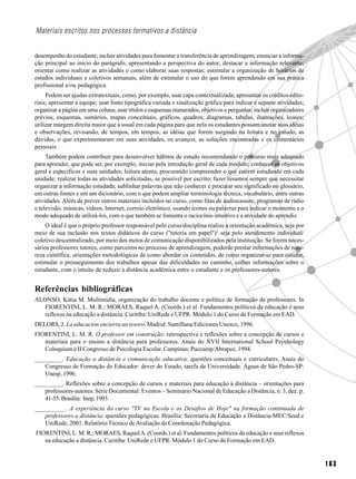 Materiais escritos nos processos formativos a distância


desempenho do estudante; incluir atividades para fomentar a transferência de aprendizagem; enunciar a informa-
ção principal ao início do parágrafo, apresentando a perspectiva do autor; destacar a informação relevante;
orientar como realizar as atividades e como elaborar suas respostas; estimular a organização de horários de
estudos individuais e coletivos semanais, além de estimular o uso do que forem aprendendo em sua prática
profissional e/ou pedagógica.
     Podem ser ajudas extratextuais, como, por exemplo, usar capa contextualizada; apresentar os créditos edito-
riais; apresentar a equipe; usar fonte tipográfica variada e sinalização gráfica para indicar e separar atividades;
organizar a página em uma coluna; usar títulos e esquemas numerados, objetivos e perguntas; incluir organizadores
prévios, esquemas, sumários, mapas conceituais, gráficos, quadros; diagramas, tabelas, ilustrações, ícones;
utilizar margem direita maior que a usual em cada página para que nela os estudantes possam anotar suas idéias
e observações, revisando, de tempos, em tempos, as idéias que forem surgindo na leitura e no estudo, as
dúvidas, o que experimentaram em suas atividades, os avanços, as soluções encontradas e os comentários
pessoais.
     Também podem contribuir para desenvolver hábitos de estudo recomendando o percurso mais adequado
para aprender, que pode ser, por exemplo, iniciar pela introdução geral de cada módulo; conhecer os objetivos
geral e específicos e suas unidades; leitura atenta, procurando compreender o que estiver estudando em cada
unidade; realizar todas as atividades solicitadas, se possível por escrito; fazer resumos sempre que necessitar
organizar a informação estudada; sublinhar palavras que não conhecer e procurar seu significado no glossário,
em outras fontes e em um dicionário, com o que podem ampliar terminologia técnica, vocabulário, entre outras
atividades. Além de prever outros materiais incluídos no curso, como fitas de audiocassete, programas de rádio
e televisão, músicas, vídeos, Internet, correio eletrônico, usando ícones ou palavras para indicar o momento e o
modo adequado de utilizá-los, com o que também se fomenta o raciocínio intuitivo e a atividade do aprendiz.
     O ideal é que o próprio professor responsável pelo curso/disciplina realize a orientação acadêmica, seja por
meio de sua inclusão nos textos didáticos do curso ("tutoria em papel")2 seja pelo atendimento individual/
coletivo descentralizado, por meio dos meios de comunicação disponibilizados pela instituição. Se forem neces-
sários professores tutores, como parceiros no processo de aprendizagem, poderão prestar informações de natu-
reza científica, orientações metodológicas de como abordar os conteúdos, de como organizar-se para estudar,
estimular o prosseguimento dos trabalhos apesar das dificuldades no caminho, colher informações sobre o
estudante, com o intuito de reduzir a distância acadêmica entre o estudante e os professores-autores.


Referências bibliográficas
ALONSO, Kátia M. Multimídia, organização do trabalho docente e política de formação de professores. In
   FIORENTINI, L. M. R.; MORAES, Raquel A. (Coords.) et al. Fundamentos políticos da educação e seus
   reflexos na educação a distância. Curitiba: UniRede e UFPR. Módulo 1 do Curso de Formação em EAD.
DELORS, J. La educación encierra un tesoro. Madrid: Santillana/Ediciones Unesco, 1996.
FIORENTINI, L. M. R. O professor em construção: retrospectiva e reflexões sobre a concepção de cursos e
   materiais para o ensino a distância para professores. Anais do XVII International School Psychology
   Coloquium e II Congresso de Psicologia Escolar. Campinas: Puccamp/Abrapee, 1994.
_________. Educação a distância e comunicação educativa: questões conceituais e curriculares. Anais do
   Congresso de Formação do Educador: dever do Estado, tarefa da Universidade. Águas de São Pedro-SP:
   Unesp, 1996.
_________. Reflexões sobre a concepção de cursos e materiais para educação a distância – orientações para
   professores-autores. Série Documental: Eventos – Seminário Nacional de Educação a Distância, n. 3, dez. p.
   41-55. Brasília: Inep, 1993.
__________. A experiência do curso "TV na Escola e os Desafios de Hoje" na formação continuada de
   professores a distância: questões pedagógicas. Brasília: Secretaria de Educação a Distância-MEC/Seed e
   UniRede, 2001. Relatório Técnico de Avaliação da Coordenação Pedagógica.
FIORENTINI, L. M. R.; MORAES, Raquel A. (Coords.) et al. Fundamentos políticos da educação e seus reflexos
   na educação a distância. Curitiba: UniRede e UFPR. Módulo 1 do Curso de Formação em EAD.


                                                                                                                      163
 