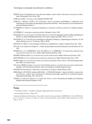 Tecnologias na educação de professores a distância


      FREIRE, Paulo. Considerações em torno do ato de estudar e outros escritos. Educação como prática da liber-
         dade. Rio de janeiro: Paz e Terra, 1969.
      GARCEZ, Lucilia C. A escrita e o outro. Brasília: EDUnB, 1999.
      GARCIA, C. Marcelo; LAVIÉ, J. M. Formación y nuevas tecnologías: posibilidades y condiciones de la
        teleformación como espacio de aprendizaje. [Documento eletrônico: <http://prometeo.cica.es/teleformacion/
        articulo/teleformacion.htm> ]
      GUTIÉRREZ, F.; Prieto, D. A mediação pedagógica na educação a distância alternativa. Campinas: Papirus,
        1994.
      GUTIÉRREZ, F. A educação como práxis política. Petrópolis: Vozes, 1992.
      JONASSEN, D. A. et al. Cognitive Flexibility Hypertexts on the Web: Engaging Learners in Meaning Making. In
         KHAN, B. (Edit.) Web-Based Instruction. New Jersey: Englewood Cliffs, 1997, p. 119-133.
      JONASSEN, D. A. O uso das novas tecnologias na educação a distância e a aprendizagem construtiva. In: Em
         Aberto, Brasília, ano 16, n. 70, abr./jun.,1996, p. 70-89.
      KINTSCH, W.; DIJK, T. A.Van. Strategies of Discourse comprehension. Londres: Academic Press, Inc., 1983.
      LÉVY, P. As tecnologias da inteligência – o futuro do pensamento na área da informática. Rio de Janeiro: Ed. 34,
         1993.
      MADRUGA, J. A. G.; CORDEIRO, J. I. M.; VILASECA, J. L. L. MORENO, C. S. Comprensión y adquisición de
        conocimientos a partir de textos. Madri: Siglo Veinteuno Editores, 1994.
      MARIÑO, Roberto Aparici. La revolución de los medios audiovisuales. Madri: Ediciones de la Torre, 1993.
      MASTERMAN, Len. La enseñanza de los medios de comunicación. Madri: Ediciones de la Torre, 1993.
      MORIN, Edgar. Los siete saberes necesarios a la educación del futuro. Paris: Unesco, 1999. [Documento eletrô-
        nico: http://www.unesco.org ]
      NÓ, Javier; ORTEGA, Sergio. La teoría de la flexibilidad cognitiva y su aplicación a los entornos hipermedia.
         Espanha, 1999. Documento eletrônico:<http://teconologia.us.es/edutec/paginas23.htm>
      SACRISTÁN, José Gimeno. Comprender y transformar la enseñanza. Madri: Morata, 1992.
      SPIRO, Rand J.; FETOVICH, Jacobson; MICHAEL, J.; COULSON, Richard L. Cognitive flexibility, constructivism
         and Hypertex: random acces instruction for advanced knowledge acquisition in structured domains.
         Educational Technology, 1991, 31(5) 24-33.
      UNESCO. La Educación Superior en el siglo XXI. Visión y Acción. Documento de trabalho da Conferência
        Mundial sobre Educação Superior, 1998.



      Notas
      * Universidade de Brasília – Faculdade de Educação, ledafior@unb.br http://www.fe.unb.br
      1
          Teoria formulada por Spiro e Jehng (1991).
      2
       Expressão trabalhada por Derek Rowntree: Cómo escribir una lección de auto-aprendizaje. In RODRÍGUEZ, E. M. e QUINTILLÁN,
      M. A. La educación a distancia en tiempos de cambios: nuevas generaciones, viejos conflictos. Madri: Ediciones de la Torre,
      1999, p. 85-135.




164
 