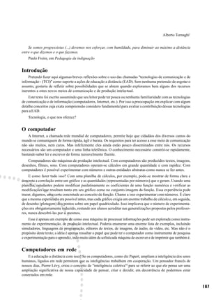 Alberto Tornaghi1


    Se somos progressistas (...) devemos nos esforçar, com humildade, para diminuir ao máximo a distância
entre o que dizemos e o que fazemos.
    Paulo Freire, em Pedagogia da indignação


Introdução
    Pretendo fazer aqui algumas breves reflexões sobre o uso das chamadas "tecnologias de comunicação e de
informação - (TCI)" como suporte a ações de educação a distância (EAD). Sem nenhuma pretensão de esgotar o
assunto, gostaria de refletir sobre possibilidades que se abrem quando exploramos bem alguns dos recursos
inerentes a estes novos meios de comunicação e de produção intelectual.
    Este texto foi escrito assumindo que seu leitor pode ter pouca ou nenhuma familiaridade com as tecnologias
de comunicação e de informação (computadores, Internet, etc.). Por isso a preocupação em explicar com algum
detalhe conceitos cuja exata compreensão considero fundamental para avaliar a contribuição dessas tecnologias
para a EAD.
    Tecnologia, o que nos oferece?


O computador
    A Internet, a chamada rede mundial de computadores, permite hoje que cidadãos dos diversos cantos do
mundo se comuniquem de forma rápida, ágil e barata. Os requisitos para ter acesso a esse meio de comunicação
não são muitos, nem caros. Mas infelizmente eles ainda estão pouco disseminados entre nós. Os recursos
necessários são um computador e uma linha telefônica. O conhecimento necessário constrói-se rapidamente,
bastando saber ler e escrever de forma razoavelmente fluente.
    Computadores são máquinas de produção intelectual. Com computadores são produzidos textos, imagens,
desenhos, filmes, sons. Com computadores operam-se cálculos em grande quantidade e com rapidez. Com
computadores é possível experimentar com números e outras entidades abstratas como nunca se fez antes.
     E como fazer tudo isso? Com uma planilha de cálculos, por exemplo, pode-se mostrar de forma clara e
concreta a correlação entre um gráfico e as quantidades (representadas por números) que o geram. Usando uma
planilha, estudantes podem modificar paulatinamente os coeficientes de uma função numérica e verificar as
modificações que resultam tanto em seu gráfico como no conjunto imagem da função. Essa experiência pode
trazer, digamos, uma certa concretude ao conceito de função. Chamo a isso experimentar com números. É claro
que a mesma experiência era possível antes, mas cada gráfico exigia um enorme trabalho de cálculo e, em seguida,
de desenho (plotagem) dos pontos sobre um papel quadriculado. Isso implicava que o número de experimenta-
ções era obrigatoriamente reduzido, restando aos alunos acreditar nas generalizações propostas pelos professo-
res, nunca descobri-las por si mesmos.
    Esse é apenas um exemplo de como essa máquina de processar informações pode ser explorada como instru-
mento de experimentação, de produção intelectual. Poderia enumerar uma enorme lista de exemplos, incluindo
simuladores, linguagens de programação, editores de textos, de imagens, de áudio, de vídeo, etc. Mas não é o
propósito deste texto; a idéia é apenas ressaltar o papel que pode ter o computador como instrumento de pesquisa
e experimentação para o aprendiz, indo muito além da sofisticada máquina de escrever e de imprimir que também é.


Computadores em rede
    E a educação a distância com isso? Se os computadores, como diz Papert, ampliam a inteligência dos seres
humanos, ligados em rede permitem que as inteligências trabalhem em cooperação. Um pensador francês de
nossos dias, Pierre Lévy, criou o conceito de "inteligência coletiva"2 para se referir ao que ele pensa ser uma
ampliação significativa de nossa capacidade de pensar, criar e decidir, em decorrência de podermos estar
conectados em rede.


                                                                                                                   167
 