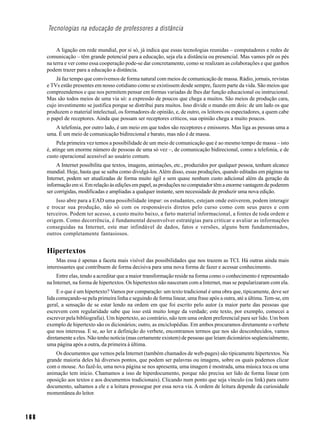 Tecnologias na educação de professores a distância


           A ligação em rede mundial, por si só, já indica que essas tecnologias reunidas – computadores e redes de
      comunicação – têm grande potencial para a educação, seja ela a distância ou presencial. Mas vamos pôr os pés
      na terra e ver como essa cooperação pode-se dar concretamente, como se realizam as colaborações e que ganhos
      podem trazer para a educação a distância.
          Já faz tempo que convivemos de forma natural com meios de comunicação de massa. Rádio, jornais, revistas
      e TVs estão presentes em nosso cotidiano como se existissem desde sempre, fazem parte da vida. São meios que
      compreendemos e que nos permitem pensar em formas variadas de lhes dar função educacional ou instrucional.
      Mas são todos meios de uma via só: a expressão de poucos que chega a muitos. São meios de produção cara,
      cujo investimento se justifica porque se distribui para muitos. Isso divide o mundo em dois: de um lado os que
      produzem o material intelectual, os formadores de opinião, e, de outro, os leitores ou espectadores, a quem cabe
      o papel de receptores. Ainda que possam ser receptores críticos, sua opinião chega a muito poucos.
         A telefonia, por outro lado, é um meio em que todos são receptores e emissores. Mas liga as pessoas uma a
      uma. É um meio de comunicação bidirecional e barato, mas não é de massa.
           Pela primeira vez temos a possibilidade de um meio de comunicação que é ao mesmo tempo de massa – isto
      é, atinge um enorme número de pessoas de uma só vez –, de comunicação bidirecional, como a telefonia, e de
      custo operacional acessível ao usuário comum.
           A Internet possibilita que textos, imagens, animações, etc., produzidos por qualquer pessoa, tenham alcance
      mundial. Hoje, basta que se saiba como divulgá-los. Além disso, essas produções, quando editadas em páginas na
      Internet, podem ser atualizadas de forma muito ágil e sem quase nenhum custo adicional além da geração da
      informação em si. Em relação às edições em papel, as produções no computador têm a enorme vantagem de poderem
      ser corrigidas, modificadas e ampliadas a qualquer instante, sem necessidade de produzir uma nova edição.
          Isso abre para a EAD uma possibilidade ímpar: os estudantes, estejam onde estiverem, podem interagir
      e trocar sua produção, não só com os responsáveis diretos pelo curso como com seus pares e com
      terceiros. Podem ter acesso, a custo muito baixo, a farto material informacional, a fontes de toda ordem e
      origem. Como decorrência, é fundamental desenvolver estratégias para criticar e avaliar as informações
      conseguidas na Internet, este mar infindável de dados, fatos e versões, alguns bem fundamentados,
      outros completamente fantasiosos.


      Hipertextos
           Mas essa é apenas a faceta mais visível das possibilidades que nos trazem as TCI. Há outras ainda mais
      interessantes que contribuem de forma decisiva para uma nova forma de fazer e acessar conhecimento.
          Entre elas, tendo a acreditar que a maior transformação reside na forma como o conhecimento é representado
      na Internet, na forma de hipertextos. Os hipertextos não nasceram com a Internet, mas se popularizaram com ela.
           E o que é um hipertexto? Vamos por comparação: um texto tradicional é uma obra que, tipicamente, deve ser
      lida começando-se pela primeira linha e seguindo de forma linear, uma frase após a outra, até a última. Tem-se, em
      geral, a sensação de se estar lendo na ordem em que foi escrito pelo autor (a maior parte das pessoas que
      escrevem com regularidade sabe que isso está muito longe da verdade; este texto, por exemplo, comecei a
      escrever pela bibliografia). Um hipertexto, ao contrário, não tem uma ordem preferencial para ser lido. Um bom
      exemplo de hipertexto são os dicionários; outro, as enciclopédias. Em ambos procuramos diretamente o verbete
      que nos interessa. E se, ao ler a definição do verbete, encontramos termos que nos são desconhecidos, vamos
      diretamente a eles. Não tenho notícia (mas certamente existem) de pessoas que leiam dicionários seqüencialmente,
      uma página após a outra, da primeira à última.
          Os documentos que vemos pela Internet (também chamados de web-pages) são tipicamente hipertextos. Na
      grande maioria deles há diversos pontos, que podem ser palavras ou imagens, sobre os quais podemos clicar
      com o mouse. Ao fazê-lo, uma nova página se nos apresenta, uma imagem é mostrada, uma música toca ou uma
      animação tem início. Chamamos a isso de hiperdocumento, porque não precisa ser lido de forma linear (em
      oposição aos textos e aos documentos tradicionais). Clicando num ponto que seja vínculo (ou link) para outro
      documento, saltamos a ele e a leitura prossegue por essa nova via. A ordem de leitura depende da curiosidade
      momentânea do leitor.



168
 