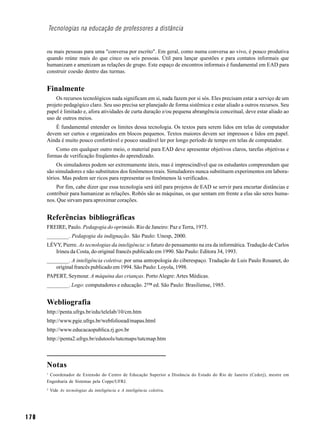 Tecnologias na educação de professores a distância


      ou mais pessoas para uma "conversa por escrito". Em geral, como numa conversa ao vivo, é pouco produtiva
      quando reúne mais do que cinco ou seis pessoas. Útil para lançar questões e para contatos informais que
      humanizam e amenizam as relações de grupo. Este espaço de encontros informais é fundamental em EAD para
      construir coesão dentro das turmas.


      Finalmente
          Os recursos tecnológicos nada significam em si, nada fazem por si sós. Eles precisam estar a serviço de um
      projeto pedagógico claro. Seu uso precisa ser planejado de forma sistêmica e estar aliado a outros recursos. Seu
      papel é limitado e, afora atividades de curta duração e/ou pequena abrangência conceitual, deve estar aliado ao
      uso de outros meios.
          É fundamental entender os limites dessa tecnologia. Os textos para serem lidos em telas de computador
      devem ser curtos e organizados em blocos pequenos. Textos maiores devem ser impressos e lidos em papel.
      Ainda é muito pouco confortável e pouco saudável ler por longo período de tempo em telas de computador.
          Como em qualquer outro meio, o material para EAD deve apresentar objetivos claros, tarefas objetivas e
      formas de verificação freqüentes do aprendizado.
           Os simuladores podem ser extremamente úteis, mas é imprescindível que os estudantes compreendam que
      são simuladores e não substitutos dos fenômenos reais. Simuladores nunca substituem experimentos em labora-
      tórios. Mas podem ser ricos para representar os fenômenos lá verificados.
          Por fim, cabe dizer que essa tecnologia será útil para projetos de EAD se servir para encurtar distâncias e
      contribuir para humanizar as relações. Robôs são as máquinas, os que sentam em frente a elas são seres huma-
      nos. Que sirvam para aproximar corações.


      Referências bibliográficas
      FREIRE, Paulo. Pedagogia do oprimido. Rio de Janeiro: Paz e Terra, 1975.
      ________. Pedagogia da indignação. São Paulo: Unesp, 2000.
      LÉVY, Pierre. As tecnologias da inteligência: o futuro do pensamento na era da informática. Tradução de Carlos
         Irineu da Costa, do original francês publicado em 1990. São Paulo: Editora 34, 1993.
      ________. A inteligência coletiva: por uma antropologia do ciberespaço. Tradução de Luis Paulo Rouanet, do
         original francês publicado em 1994. São Paulo: Loyola, 1998.
      PAPERT, Seymour. A máquina das crianças. Porto Alegre: Artes Médicas.
      ________. Logo: computadores e educação. 2™ ed. São Paulo: Brasiliense, 1985.


      Webliografia
      http://penta.ufrgs.br/edu/telelab/10/cm.htm
      http://www.pgie.ufrgs.br/webfolioead/mapas.html
      http://www.educacaopublica.rj.gov.br
      http://penta2.ufrgs.br/edutools/tutcmaps/tutcmap.htm



      Notas
      1
       Coordenador de Extensão do Centro de Educação Superior a Distância do Estado do Rio de Janeiro (Cederj), mestre em
      Engenharia de Sistemas pela Coppe/UFRJ.
      2
          Vide As tecnologias da inteligência e A inteligência coletiva.




170
 