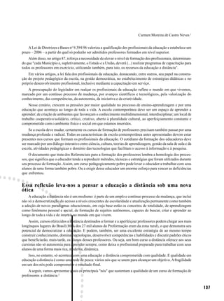 Carmen Moreira de Castro Neves 1


    A Lei de Diretrizes e Bases no 9.394/96 valoriza a qualificação dos profissionais da educação e estabelece um
prazo – 2006 – a partir do qual só poderão ser admitidos professores formados em nível superior.
    Além disso, no artigo 87, reforça a necessidade de elevar o nível de formação dos profissionais, determinan-
do que "cada Município e, supletivamente, o Estado e a União, deverá (...) realizar programas de capacitação para
todos os professores em exercício, utilizando também, para isto, os recursos da educação a distância".
    Em vários artigos, a lei fala dos profissionais da educação, destacando, entre outros, seu papel na constru-
ção do projeto pedagógico da escola, na gestão democrática, no estabelecimento de estratégias didáticas e no
próprio desenvolvimento profissional, inclusive mediante a capacitação em serviço.
    A preocupação do legislador em realçar os profissionais da educação reflete o mundo em que vivemos,
marcado por um contínuo processo de mudança, por avanços científicos e tecnológicos, pela valorização do
conhecimento, das competências, da autonomia, da iniciativa e da criatividade.
    Nesse cenário, crescem as pressões por maior qualidade no processo de ensino-aprendizagem e por uma
educação que aconteça ao longo de toda a vida. A escola contemporânea deve ser um espaço de aprender a
aprender; de criação de ambientes que favoreçam o conhecimento multidimensional, interdisciplinar; um local de
trabalho cooperativo/solidário, crítico, criativo, aberto à pluralidade cultural, ao aperfeiçoamento constante e
comprometido com o ambiente físico e social em que estamos inseridos.
    Se a escola deve mudar, certamente os cursos de formação de professores precisam também passar por uma
mudança profunda e radical. Todas as características da escola contemporânea antes apresentadas devem estar
presentes nos cursos que formam os profissionais da educação. O cotidiano da formação dos educadores deve
ser marcado por um diálogo interativo entre ciência, cultura, teorias de aprendizagem, gestão da sala de aula e da
escola, atividades pedagógicas e domínio das tecnologias que facilitam o acesso à informação e à pesquisa.
     O documento que trata dos Referenciais para a formação dos professores lembra a homologia dos proces-
sos, que significa que o educador tende a reproduzir métodos, técnicas e estratégias que foram utilizados durante
seu processo de formação. Assim, um curso pedagogicamente pobre pode levar o educador a trabalhar com seus
alunos de uma forma também pobre. Ou a exigir desse educador um enorme esforço para vencer as deficiências
que enfrentou.


Essa reflexão leva-nos a pensar a educação a distância sob uma nova
ótica
    A educação a distância não é um modismo: é parte de um amplo e contínuo processo de mudança, que inclui
não só a democratização do acesso a níveis crescentes de escolaridade e atualização permanente como também
a adoção de novos paradigmas educacionais, em cuja base estão os conceitos de totalidade, de aprendizagem
como fenômeno pessoal e social, de formação de sujeitos autônomos, capazes de buscar, criar e aprender ao
longo de toda a vida e de intervir no mundo em que vivem.
    Assim, cursos oferecidos a distância destinados a formar e a aperfeiçoar professores podem chegar aos mais
longínquos lugares do Brasil (80% dos 27 mil alunos do Proformação eram da zona rural), o que demonstra seu
potencial de democratizar a educação. E podem, também, ser uma excelente estratégia de ao mesmo tempo
construir conhecimento, dominar tecnologias, desenvolver competências e habilidades e discutir padrões éticos
que beneficiarão, mais tarde, os alunos desses professores. Ou seja, um bom curso a distância oferece aos seus
cursistas não só autonomia para aprender sempre, como deixa o profissional preparado para trabalhar com seus
alunos de uma forma mais rica, moderna, dinâmica.
    Isso, no entanto, só acontece com uma educação a distância comprometida com qualidade. E qualidade em
educação a distância é como uma rede de pesca: vários nós que se unem para alcançar um objetivo. A fragilidade
em um dos nós pode comprometer o resultado final.
    A seguir, vamos apresentar quais os principais "nós" que sustentam a qualidade de um curso de formação de
professores a distância.2


                                                                                                                     137
 