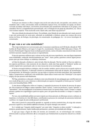 Oreste Preti1


    Amiga professora,
    Feche por uns minutos os olhos e imagine uma escola sem salas de aula, sem paredes, sem carteiras, com
estudantes indo e vindo, conversando, lendo em diferentes espaços livres, ora reunidos em equipe, ora desen-
volvendo atividades individuais, com horários diversificados para atendimento individual ou em grupos, com
calendário flexível, acompanhamento personalizado, sob a orientação de um grupo de educadores, etc. Talvez
você exclame surpresa: "Esta escola não existe. Quem sabe, num futuro seja possível!"
     Não estou falando da educação do futuro. Na realidade, estou falando de uma educação real e atual, possível
e que está acontecendo em nosso país, sobretudo na modalidade a distância, graças aos avanços das novas
teorias da física, da biologia, da psicologia, da comunicação, da pedagogia, etc. e às novas tecnologias da
comunicação.


O que vem a ser esta modalidade?
     Não é algo totalmente novo em nosso país, pois vivenciamos experiências em EAD desde a década de 1960.
Lembra do Projeto Minerva, do Logos I e Logos II e, recentemente, Telecurso 2000, Salto para o Futuro, TV
Escola e Proformação? Algumas foram avaliadas positivamente, outras criticadas; umas desenvolvidas em todo
território nacional, enquanto umas poucas só regionalmente.
    O que nós queremos enfatizar aqui e colocar em foco não são essas experiências, mas uma figura importante
nesta modalidade, conhecida internacionalmente por "tutor". Antes, porém, queremos colocar alguns pressu-
postos para que nosso diálogo se estabeleça claramente:
    a) Falar de educação a distância é, antes de tudo, falar de educação. Não faz sentido se fixar nos adjetivos,
nos aspectos periféricos e não essenciais do ato educativo, ainda mais hoje quando a "distância" perdeu seu
sentido original ante a penetração cada vez mais maciça das novas tecnologias da comunicação.
     b) Numa concepção dialética e dialógica, não faz sentido, também, querer colocar este ou aquele sujeito no
centro do processo educativo. A educação constrói-se continuamente numa rede de relações, de reconstruções,
de transgressões, de afirmações e parcerias, em que todos os sujeitos envolvidos participam, têm responsabili-
dades e compromissos, modificam e são modificados. Quem educa é muito mais uma "instituição" e um sujeito
coletivo do que pessoas individualmente.
   Por isso, entendemos a educação a distância como uma dimensão de uma pedagogia que contribui para um
novo modo de ser, isto é, com o interesse e a determinação em superar e transgredir os limites que nos "comtêm"
como seres humanos (Neder, 2000).
     E uma dessas transgressões refere-se à ruptura, à separação do processo de ensinar do processo de apren-
der. Eles acontecem em tempo e espaço separados. Quem "ensina", o autor (ou professor), e quem "aprende", o
"aprendente",2 não necessariamente se encontram no mesmo local e ao mesmo tempo. Assim, o tempo e o espaço
passam a ganhar nova significação a partir do sujeito, pois é ele quem lhes dá sentido: é o tempo e o espaço do
sujeito!
     Por isso, esta modalidade permite um maior respeito aos ritmos pessoais, às diferenças sociais e culturais, às
trajetórias e às histórias de vida individuais, contribuindo no processo de construção da autonomia intelectual
e política e no resgate da auto-estima pessoal e profissional.
    Mas como é possível o processo de aprender se, segundo as teorias construtivistas, ele exige não somente
processos cognitivos, mas também ambiência humana, do sujeito interagir com outrem?
     Se é verdade que "ninguém educa ninguém", por outro lado, "ninguém se educa sozinho". A educação a
distância, paradoxalmente, impõe interlocução permanente e, portanto, proximidade pelo diálogo.
     É aqui que surge a figura do tutor, do monitor, do orientador, etc. As terminologias são variadas,
diferenciando-se porque diferentes são as concepções que fundamentam as propostas educativas a distân-
cia.


                                                                                                                      173
 