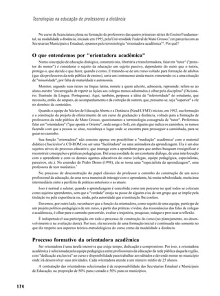 Tecnologias na educação de professores a distância


            No curso de licenciatura plena na formação de professores das quatro primeiras séries do Ensino Fundamen-
      tal, na modalidade a distância, iniciado em 1995, pela Universidade Federal de Mato Grosso,3 em parceria com as
      Secretarias Municipais e Estadual, optamos pela terminologia "orientadora acadêmica"4. Por quê?


      O que entendemos por "orientadora acadêmica"
          Numa concepção de educação dialógica, construtivista, libertária e transformadora, falar em "tutor" ("prote-
      tor do menor") é considerar o sujeito da educação um sujeito passivo, dependente do outro que o tutora,
      protege-o, que decide o que fazer, quando e como. E tratando-se de um curso voltado para formação de adultos
      (que são professores da rede pública de ensino), seria um contrasenso ainda maior, remetendo-os a uma situação
      de "minoridade", por falta de maturidade e autonomia.
           Monitor, segundo suas raízes na língua latina, remete a quem adverte, admoesta, repreende; refere-se ao
      aluno-mestre "encarregado de repetir as lições aos colegas menos adiantados e olhar pela disciplina" (Dicioná-
      rio. Ilustrado da Língua. Portuguesa). Aqui, também, perpassa a idéia da "inferioridade" do estudante, que
      necessita, então, do amparo, do acompanhamento e da correção de outrem, que, presume-se, seja "superior" a ele
      no domínio de conteúdos.
           Quando a equipe do Núcleo de Educação Aberta e a Distância (Nead/UFMT) iniciou, em 1992, sua formação
      e a construção do projeto de oferecimento de um curso de graduação a distância, voltado para a formação de
      professores da rede pública de Mato Grosso, questionamos a terminologia consagrada de "tutor". Preferimos
      falar em "orientadora" ("que aponta o Oriente", onde surge o Sol), em alguém que indica os caminhos, os rumos
      fazendo com que a pessoa se situe, reconheça o lugar onde se encontra para prosseguir a caminhada, para se
      guiar no caminho.
          Sua função "orientadora" não consiste apenas em possibilitar a "mediação" acadêmica5 com o material
      didático (fascículos6 e CD-ROM) ou ser uma "facilitadora" ou uma animadora da aprendizagem. Ela é um dos
      sujeitos ativos do processo educativo, que interage com a aprendente para que ambos busquem ressignificar e
      reconstruir concepções e práticas pedagógicas. Daí a necessidade de um constante diálogo, de uma interlocução
      com a aprendente e com os demais agentes educativos do curso (colegas, equipe pedagógica, especialistas,
      parceiros, etc.). No entender de Pedro Demo (1998), ela se torna uma "especialista da aprendizagem", uma
      professora de teor maiêutico.7
           No processo de desconstrução do papel clássico do professor a caminho da construção de um novo
      profissional da educação, de uma nova maneira de interagir com o aprendente, há muita nebulosidade, muita área
      intermediária entre a periferia de práticas anteriores e as atuais.
           Isso é normal e salutar, quando a aprendizagem é concebida como um percurso no qual todos se colocam
      como sujeitos aprendentes, sem que a "verdade" esteja na posse de alguém e/ou de um grupo que se impõe pela
      titulação ou pela experiência ou, ainda, pela autoridade que a instituição lhe confere.
          Devemos, por outro lado, reconhecer que a função da orientadora, como sujeito de uma equipe, partícipe de
      um projeto político-pedagógico de um curso, a partir das práticas vividas, das ressonâncias das falas de colegas
      e acadêmicas, é olhar para o caminho percorrido, avaliar a trajetória, pesquisar, indagar e provocar a reflexão.
          É indispensável sua participação em todo o processo de construção do curso (no planejamento, no desen-
      volvimento e na avaliação deste). Por isso, ela necessita de uma formação inicial e continuada não somente no
      que diz respeito aos aspectos teórico-metodológicos do curso como da modalidade a distância.


      Processo formativo da orientadora acadêmica
          Ser orientadora é uma tarefa intensiva que exige tempo, dedicação e compromisso. Por isso, a orientadora
      acadêmica é selecionada pela equipe pedagógica entre profissionais da educação da rede pública daquela região,
      com "dedicação exclusiva" ao curso e disponibilidade para trabalhar aos sábados e devendo morar no município
      onde irá desenvolver suas atividades. Cada orientadora atende a um número médio de 25 alunos.
          A contratação das orientadoras selecionadas é de responsabilidade das Secretarias Estadual e Municipais
      de Educação, na proporção de 50% para o estado e 50% para os municípios.



174
 