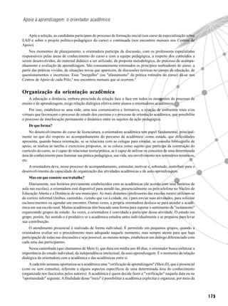 Apoio à aprendizagem: o orientador acadêmico


   Após a seleção, as candidatas participam do processo de formação inicial (um curso de especialização sobre
EAD e sobre o projeto político-pedagógico do curso) e continuada (nos encontros mensais nos Centros de
Apoio).
     Nos momentos de planejamento, a orientadora participa da discussão, com os professores especialistas
responsáveis pelas áreas de conhecimento do curso e com a equipe pedagógica, a respeito dos conteúdos a
serem desenvolvidos, do material didático a ser utilizado, da proposta metodológica, do processo de acompa-
nhamento e avaliação de aprendizagem. São constantemente retomados os princípios norteadores do curso, a
partir das práticas vividas, de situações novas que aparecem, de discussões teóricas no campo da educação, de
questionamentos e incertezas. Esse "mergulho" (ou "afastamento" da prática rotineira do curso) dá-se nos
Centros de Apoio de cada Pólo,8 nos encontros mensais que aí ocorrem.9


Organização da orientação acadêmica
    A educação a distância, embora prescinda da relação face a face em todos os momentos do processo de
ensino e de aprendizagem, exige relação dialógica efetiva entre alunos e orientadores acadêmicos.
     Por isso, estabelece-se uma rede, uma teia comunicativa e formativa, a criação de ambientes reais e/ou
virtuais que favoreçam o processo de estudo dos cursistas e o processo de orientação acadêmica, que possibilite
o processo de interlocução permanente e dinâmico entre os sujeitos da ação pedagógica.
    De que forma?
     No desenvolvimento do curso de licenciatura, a orientadora acadêmica tem papel fundamental, principal-
mente no que diz respeito ao acompanhamento do percurso da acadêmica: como estuda, que dificuldades
apresenta, quando busca orientação, se se relaciona com as colegas para estudar, se consulta bibliografia de
apoio, se realiza as tarefas e exercícios propostos, se se coloca como sujeito que participa da construção do
currículo do curso, se é capaz de relacionar teoria/prática, se é capaz de utilizar os conceitos de uma determinada
área do conhecimento para iluminar sua prática pedagógica, sua vida, seu envolvimento nos seminários temáticos,
etc.
    A orientadora deve, nesse processo de acompanhamento, estimular, motivar e, sobretudo, contribuir para o
desenvolvimento da capacidade de organização das atividades acadêmicas e de auto-aprendizagem.
    Mas em que consiste seu trabalho?
    Diariamente, nos horários previamente estabelecidos com as acadêmicas (de acordo com seus horários de
aula nas escolas), a orientadora está disponível para atendê-las, presencialmente ou pelo telefone no Núcleo de
Educação Aberta e a Distância de seu município. As mais distantes (professoras das escolas rurais) utilizam-se
do correio informal (ônibus, caminhão, vizinho que vai à cidade, etc.) para enviar suas atividades, para solicitar
esclarecimentos ou agendar um encontro. Outras vezes, a própria orientadora desloca-se para atender a acadê-
mica em sua escola rural. Muitas acadêmicas têm buscado uma forma para superar o sentimento de "isolamento"
organizando grupos de estudo. Às vezes, a orientadora é convidada a participar dessa atividade. O estudo em
grupo, porém, faz sentido e é produtivo se a acadêmica estudou antes individualmente e se preparou para levar
sua contribuição.
     O atendimento presencial é realizado de forma individual. É permitido em pequenos grupos, quando a
orientadora avaliar ser o procedimento mais adequado naquele momento, mas sempre atenta para que haja
participação de todas nas discussões e seja possível, ao mesmo tempo, estabelecer um diálogo diferenciado com
cada uma das participantes.
    Nessa caminhada (que chamamos de Meio I), que dura em média uns 40 dias, o orientador busca enfatizar a
importância do estudo individual, da independência intelectual, da auto-aprendizagem. É o momento da relação
dialógica da orientadora com a acadêmica e das acadêmicas entre si.
    A cada três semanas oportuniza-se à acadêmica uma "verificação de aprendizagem" (Meio II), que é presencial
(com ou sem consulta), referente a alguns aspectos específicos de uma determinada área do conhecimento
(organizada nos fascículos pelos autores). A acadêmica é quem decide fazer a "verificação" naquela data ou na
"oportunidade" seguinte. A finalidade desse "meio" é possibilitar à acadêmica explicitar e organizar, por meio da



                                                                                                                      175
 