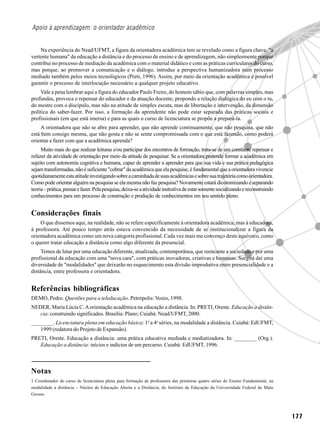 Apoio à aprendizagem: o orientador acadêmico


    Na experiência do Nead/UFMT, a figura da orientadora acadêmica tem se revelado como a figura chave, "a
vertente humana" da educação a distância e do processo de ensino e de aprendizagem, não simplesmente porque
contribui no processo de mediação da acadêmica com o material didático e com as práticas curriculares do curso,
mas porque, ao promover a comunicação e o diálogo, introduz a perspectiva humanizadora num processo
mediado também pelos meios tecnológicos (Preti, 1996). Assim, por meio da orientação acadêmica é possível
garantir o processo de interlocução necessário a qualquer projeto educativo.
     Vale a pena lembrar aqui a figura do educador Paulo Freire, do homem sábio que, com palavras simples, mas
profundas, provoca o repensar do educador e da atuação docente, propondo a relação dialógica do eu com o tu,
do mestre com o discípulo, mas não na atitude de simples escuta, mas de libertação e intervenção, da dimensão
política do saber-fazer. Por isso, a formação da aprendente não pode estar separada das práticas sociais e
profissionais (em que está imersa) e para as quais o curso de licenciatura se propõe a prepará-la.
     A orientadora que não se abre para aprender, que não aprende continuamente, que não pesquisa, que não
está bem consigo mesma, que não gosta e não se sente compromissada com o que está fazendo, como poderá
orientar e fazer com que a acadêmica aprenda?
     Muito mais do que realizar leituras e/ou participar dos encontros de formação, trata-se de um constante repensar e
refazer da atividade de orientação por meio da atitude de pesquisar. Se a orientadora pretende formar a acadêmica em
sujeito com autonomia cognitiva e humana, capaz de aprender a aprender para que sua vida e sua prática pedagógica
sejam transformadas, não é suficiente "cobrar" da acadêmica que ela pesquise, é fundamental que a orientadora vivencie
quotidianamente esta atitude investigando sobre a caminhada de suas acadêmicas e sobre sua trajetória como orientadora.
Como pode orientar alguém na pesquisa se ela mesma não faz pesquisa? Novamente estará dicotomizando e separando
teoria – prática, pensar e fazer. Pela pesquisa, deixa-se a atividade instrutiva de estar somente socializando e reconstruindo
conhecimentos para um processo de construção e produção de conhecimentos em seu sentido pleno.


Considerações finais
    O que dissemos aqui, na realidade, não se refere especificamente à orientadora acadêmica, mas à educadora,
à professora. Até pouco tempo atrás estava convencido da necessidade de se institucionalizar a figura da
orientadora acadêmica como um nova categoria profissional. Cada vez mais me convenço deste equívoco, como
o querer tratar educação a distância como algo diferente da presencial.
     Temos de lutar por uma educação diferente, atualizada, contemporânea, que reencante a sociedade e por uma
profissional da educação com uma "nova cara", com práticas inovadoras, criativas e humanas. Surgirá daí uma
diversidade de "modalidades" que deixarão no esquecimento esta divisão improdutiva entre presencialidade e a
distância, entre professora e orientadora.


Referências bibliográficas
DEMO, Pedro. Questões para a teleducação. Petrópolis: Vozes, 1998.
NEDER, Maria Lúcia C. A orientação acadêmica na educação a distância. In: PRETI, Oreste. Educação a distân-
   cia: construindo significados. Brasília: Plano; Cuiabá: Nead/UFMT, 2000.
________. Licenciatura plena em educação básica: 1a a 4a séries, na modalidade a distância. Cuiabá: EdUFMT,
   1999 (redatora do Projeto de Expansão).
PRETI, Oreste. Educação a distância: uma prática educativa mediada e mediatizadora. In: ________ (Org.).
   Educação a distância: inícios e indícios de um percurso. Cuiabá: EdUFMT, 1996.



Notas
1 Coordenador do curso de licenciatura plena para formação de professores das primeiras quatro séries do Ensino Fundamental, na
modalidade a distância – Núcleo de Educação Aberta e a Distância, do Instituto de Educação da Universidade Federal de Mato
Grosso.




                                                                                                                                  177
 