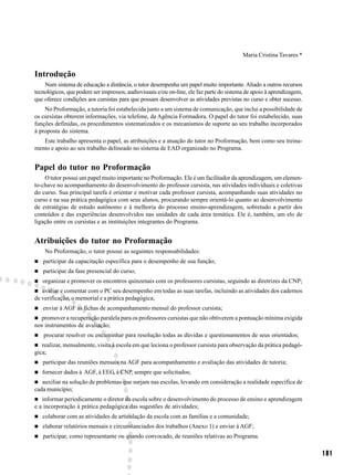 Maria Cristina Tavares *


Introdução
    Num sistema de educação a distância, o tutor desempenha um papel muito importante. Aliado a outros recursos
tecnológicos, que podem ser impressos, audiovisuais e/ou on-line, ele faz parte do sistema de apoio à aprendizagem,
que oferece condições aos cursistas para que possam desenvolver as atividades previstas no curso e obter sucesso.
    No Proformação, a tutoria foi estabelecida junto a um sistema de comunicação, que inclui a possibilidade de
os cursistas obterem informações, via telefone, da Agência Formadora. O papel do tutor foi estabelecido, suas
funções definidas, os procedimentos sistematizados e os mecanismos de suporte ao seu trabalho incorporados
à proposta do sistema.
   Este trabalho apresenta o papel, as atribuições e a atuação do tutor no Proformação, bem como seu treina-
mento e apoio ao seu trabalho delineado no sistema de EAD organizado no Programa.


Papel do tutor no Proformação
    O tutor possui um papel muito importante no Proformação. Ele é um facilitador da aprendizagem, um elemen-
to-chave no acompanhamento do desenvolvimento do professor cursista, nas atividades individuais e coletivas
do curso. Sua principal tarefa é orientar e motivar cada professor cursista, acompanhando suas atividades no
curso e na sua prática pedagógica com seus alunos, procurando sempre orientá-lo quanto ao desenvolvimento
de estratégias de estudo autônomo e à melhoria do processo ensino-aprendizagem, sobretudo a partir dos
conteúdos e das experiências desenvolvidos nas unidades de cada área temática. Ele é, também, um elo de
ligação entre os cursistas e as instituições integrantes do Programa.


Atribuições do tutor no Proformação
    No Proformação, o tutor possui as seguintes responsabilidades:
   participar da capacitação específica para o desempenho de sua função;
   participar da fase presencial do curso;
   organizar e promover os encontros quinzenais com os professores cursistas, seguindo as diretrizes da CNP;
   avaliar e comentar com o PC seu desempenho em todas as suas tarefas, incluindo as atividades dos cadernos
de verificação, o memorial e a prática pedagógica;
   enviar à AGF as fichas de acompanhamento mensal do professor cursista;
  promover a recuperação paralela para os professores cursistas que não obtiverem a pontuação mínima exigida
nos instrumentos de avaliação;
   procurar resolver ou encaminhar para resolução todas as dúvidas e questionamentos de seus orientados;
   realizar, mensalmente, visita à escola em que leciona o professor cursista para observação da prática pedagó-
gica;
   participar das reuniões mensais na AGF para acompanhamento e avaliação das atividades de tutoria;
   fornecer dados à AGF, à EEG, à CNP, sempre que solicitados;
   auxiliar na solução de problemas que surjam nas escolas, levando em consideração a realidade específica de
cada município;
   informar periodicamente o diretor da escola sobre o desenvolvimento do processo de ensino e aprendizagem
e a incorporação à prática pedagógica das sugestões de atividades;
   colaborar com as atividades de articulação da escola com as famílias e a comunidade;
   elaborar relatórios mensais e circunstanciados dos trabalhos (Anexo 1) e enviar à AGF;
   participar, como representante ou quando convocado, de reuniões relativas ao Programa.

                                                                                                                      181
 