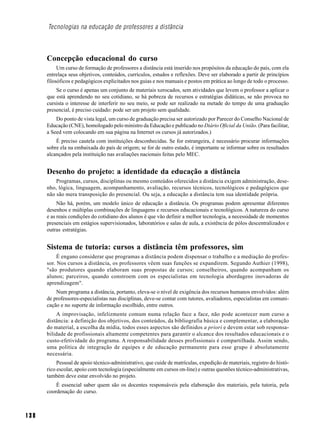 Tecnologias na educação de professores a distância



      Concepção educacional do curso
           Um curso de formação de professores a distância está inserido nos propósitos da educação do país, com ela
      entrelaça seus objetivos, conteúdos, currículos, estudos e reflexões. Deve ser elaborado a partir de princípios
      filosóficos e pedagógicos explicitados nos guias e nos manuais e postos em prática ao longo de todo o processo.
          Se o curso é apenas um conjunto de materiais xerocados, sem atividades que levem o professor a aplicar o
      que está aprendendo no seu cotidiano, se há pobreza de recursos e estratégias didáticas, se não provoca no
      cursista o interesse de interferir no seu meio, se pode ser realizado na metade do tempo de uma graduação
      presencial, é preciso cuidado: pode ser um projeto sem qualidade.
          Do ponto de vista legal, um curso de graduação precisa ser autorizado por Parecer do Conselho Nacional de
      Educação (CNE), homologado pelo ministro da Educação e publicado no Diário Oficial da União. (Para facilitar,
      a Seed vem colocando em sua página na Internet os cursos já autorizados.)
          É preciso cautela com instituições desconhecidas. Se for estrangeira, é necessário procurar informações
      sobre ela na embaixada do país de origem; se for de outro estado, é importante se informar sobre os resultados
      alcançados pela instituição nas avaliações nacionais feitas pelo MEC.


      Desenho do projeto: a identidade da educação a distância
          Programas, cursos, disciplinas ou mesmo conteúdos oferecidos a distância exigem administração, dese-
      nho, lógica, linguagem, acompanhamento, avaliação, recursos técnicos, tecnológicos e pedagógicos que
      não são mera transposição do presencial. Ou seja, a educação a distância tem sua identidade própria.
           Não há, porém, um modelo único de educação a distância. Os programas podem apresentar diferentes
      desenhos e múltiplas combinações de linguagens e recursos educacionais e tecnológicos. A natureza do curso
      e as reais condições do cotidiano dos alunos é que vão definir a melhor tecnologia, a necessidade de momentos
      presenciais em estágios supervisionados, laboratórios e salas de aula, a existência de pólos descentralizados e
      outras estratégias.


      Sistema de tutoria: cursos a distância têm professores, sim
           É engano considerar que programas a distância podem dispensar o trabalho e a mediação do profes-
      sor. Nos cursos a distância, os professores vêem suas funções se expandirem. Segundo Authier (1998),
      "são produtores quando elaboram suas propostas de cursos; conselheiros, quando acompanham os
      alunos; parceiros, quando constroem com os especialistas em tecnologia abordagens inovadoras de
      aprendizagem".
          Num programa a distância, portanto, eleva-se o nível de exigência dos recursos humanos envolvidos: além
      de professores-especialistas nas disciplinas, deve-se contar com tutores, avaliadores, especialistas em comuni-
      cação e no suporte de informação escolhido, entre outros.
          A improvisação, infelizmente comum numa relação face a face, não pode acontecer num curso a
      distância: a definição dos objetivos, dos conteúdos, da bibliografia básica e complementar, a elaboração
      do material, a escolha da mídia, todos esses aspectos são definidos a priori e devem estar sob responsa-
      bilidade de profissionais altamente competentes para garantir o alcance dos resultados educacionais e o
      custo-efetividade do programa. A responsabilidade desses profissionais é compartilhada. Assim sendo,
      uma política de integração de equipes e de educação permanente para esse grupo é absolutamente
      necessária.
           Pessoal de apoio técnico-administrativo, que cuide de matrículas, expedição de materiais, registro do histó-
      rico escolar, apoio com tecnologia (especialmente em cursos on-line) e outras questões técnico-administrativas,
      também deve estar envolvido no projeto.
          É essencial saber quem são os docentes responsáveis pela elaboração dos materiais, pela tutoria, pela
      coordenação do curso.



138
 