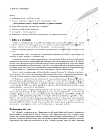 O tutor no Proformação


sempre);
    enfatizando aspectos positivos do curso;
    tornando sua presença um ponto de apoio e segurança para todos.
    Ajudar o professor cursista a alcançar autonomia na produção científica:
   procurando desenvolver sua auto-estima e motivação;
    dedicando atenção a todos igualmente;
    encorajando as iniciativas pessoais;
   promovendo a confiança no material auto-instrucional e nas experiências do curso.


O tutor e a avaliação
    Também na avaliação a atuação do tutor é fundamental. Ele precisa compreender muito bem como e por que
o professor cursista vai ser avaliado, para que a sua avaliação seja justa e direcionada sempre a desafiar e a
incentivar o professor cursista a melhorar seu desempenho e sua prática docente.
     O bom desempenho do professor cursista depende, principalmente, do acompanhamento constante do tutor
e da AGF.
   No Proformação, o tutor é o responsável pela avaliação do caderno de verificação da aprendizagem, do
memorial, da prática pedagógica e do plano de aula.
     A correção do caderno de verificação da aprendizagem é feita com o auxílio da chave de correção, que é mantida
em sigilo pelo tutor. Como as respostas dadas pelo professor cursista não são exatamente iguais às da chave de
correção, o tutor deve interpretá-las e considerar corretas as respostas com o mesmo sentido, mesmo que a redação
ou os exemplos sejam diferentes. Posteriormente, ele devolve o caderno de verificação da aprendizagem ao profes-
sor cursista com as observações sobre seu desempenho e as necessidades de recuperação ou acompanhamento
sistemático de cada um. Em casos de dúvidas, o tutor pode procurar a sua AGF para orientações.
   Como os objetivos avaliados na prova bimestral serão os mesmos do caderno de verificação da aprendiza-
gem, o tutor deve fazer um bom acompanhamento do desempenho do professor cursista também nesse instru-
mento, de forma que ele possa oferecer possibilidades ao cursista de superação das dificuldades.
     No Programa, o tutor também avalia quinzenalmente o memorial do cursista, um documento que relata o
desenvolvimento, as dificuldades, as experiências, as reflexões do cursista durante o curso. Tal avaliação é
baseada nas "Competências" e "Exemplos de resultados esperados" descritos nos anexos do Manual do Tutor
e com orientação da AGF, observando a capacidade de expressão e de reflexão teórica do cursista sobre sua
prática pedagógica e seu percurso de aprendizagem.
     A avaliação da prática pedagógica é feita por meio de visitas mensais às escolas dos professores cursistas,
onde o tutor faz a observação da prática pedagógica de acordo com as "Competências" e os "Exemplos de
resultados esperados" descritos na ficha de acompanhamento mensal do professor cursista. O tutor deve buscar
orientações na AGF quando não compreender as orientações relativas às competências registradas na ficha.
Caberá ao tutor criar um clima de confiança e descontração por ocasião da visita, evitando fazer comentários
intimidadores ao professor cursista para não causar desconforto e ansiedade. O tutor deve evitar interferir na
rotina de trabalho do professor cursista e de sua escola e deve sempre apontar ao professor cursista, em
conversa após a observação, os aspectos positivos observados e os que podem melhorar.


Treinamento do tutor
     No Proformação, a capacitação do tutor é feita ao longo dos dois anos de duração do Programa. A primeira etapa
dessa capacitação é realizada antes do início do Programa e oferece informações sobre o que é o Programa, como
funciona, qual a proposta pedagógica, como é vista a avaliação e quais as funções dos participantes da rede de formação
do sistema, com destaque às funções do tutor. Além disso, são desenvolvidas oficinas para que o tutor possa experienciar
o desempenho de sua função, principalmente no que se refere à avaliação continuada. A partir daí, novas capacitações



                                                                                                                           183
 
