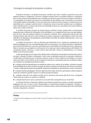 Tecnologias na educação de professores a distância


          O primeiro momento, a avaliação de processo, estende-se por todo o módulo, caracteriza-se por seus
      aspectos formativo e diagnóstico e favorece o diálogo constante entre as atividades didáticas e a aprendiza-
      gem. É nesse momento, principalmente, que a avaliação se caracteriza como um processo contínuo e cumulativo.
      A continuidade da avaliação está inscrita na continuidade da ação didática, que é construída no movimento
      continuidade-ruptura-continuidade. É nesse movimento que a idéia de processo contínuo e cumulativo deve ser
      apreendida, pois a avaliação cumulativa não é avaliação que soma ou acumula resultados que se sobrepõem.
      Cada resultado parcial é a ruptura que brota na continuidade do processo e possibilita novas ações didáticas,
      dentre elas as ações avaliativas.
           A avaliação de processo acontece de maneira formal e informal. Formal, quando utiliza os instrumentos
      preparados para a obtenção de informações sobre habilidades e ou competências previstas no projeto pedagó-
      gico do curso. Mas não podemos desprezar, na educação a distância, fatos e informações não previstos que
      emergem durante todo o processo e são reveladores de avanços, progressos e dificuldades do aluno, bem como
      indicadores da adequação e da qualidade do material didático, do plano de trabalho elaborado para o curso e do
      sistema de tutoria adotado.
          A avaliação de processo é a que se relaciona mais diretamente com o sistema de recuperação de uma
      proposta pedagógica que vise a uma aprendizagem efetiva de seus alunos. As avaliações formativa e diagnóstica,
      que acontecem durante todo o processo, possibilitam que as dificuldades encontradas pelo aluno sejam perce-
      bidas no momento em que aparecem e tornam possíveis as ações que visam à superação dessas dificuldades. Na
      recuperação durante o processo, o aluno sente-se mais motivado a buscar os procedimentos e os recursos
      didáticos que lhe possam ajudar.
           A operacionalização de um sistema de avaliação acha-se diretamente relacionada aos instrumentos utiliza-
      dos para a obtenção de dados e informações. Assim como na educação presencial, na educação a distância a
      escolha desses instrumentos deve ser bastante criteriosa, tendo em vista os objetivos da avaliação e as caracte-
      rísticas dos dados a serem obtidos. Como exemplos de momentos e instrumentos para uma avaliação na educa-
      ção a distância na formação de professores temos:
         avaliação mensal da aprendizagem ou unidade de estudo: prova; caderno de atividades, seminários (quando
      há possibilidade de encontros mensais de grupos de alunos); redação de memorial em seus diversos momentos
      e versões; elaboração de projeto de monografia; redação de monografia em suas diferentes versões e momentos;
        avaliação da prática pedagógica: ficha de registro de observação; entrevista; questionário; análise de planos;
      memorial; seminários (quando é possível a reunião de grupo de alunos);
          avaliação semestral ou do módulo cursado: prova; memorial como síntese parcial de curso; monografia
      (observação dos avanços no semestre ou módulo);
         a valiação final de curso: prova; memorial em sua versão final; monografia em sua versão final.
          A avaliação do aluno na educação a distância na formação de professores orienta-se, portanto, pelo projeto
      pedagógico do curso em que se insere. Resguardadas as características próprias da educação a distância, a
      avaliação do aluno tem como referência básica a avaliação contínua e final na interdependência das modalidades
      formativa, diagnóstica e somativa.



      Notas
      * Consultora técnico-pedagógica do projeto Veredas, Cursos de Formação de Professores em EAD, Secretaria Estadual de Educa-
      ção/MG.




188
 