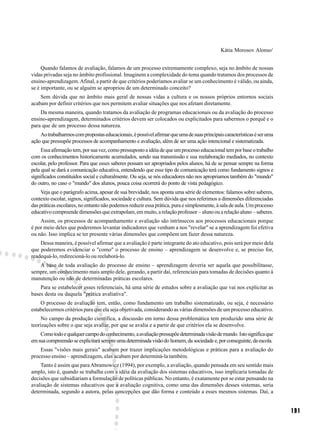 Kátia Morosov Alonso1


     Quando falamos de avaliação, falamos de um processo extremamente complexo, seja no âmbito de nossas
vidas privadas seja no âmbito profissional. Imaginem a complexidade do tema quando tratamos dos processos de
ensino-aprendizagem. Afinal, a partir de que critérios poderíamos avaliar se um conhecimento é válido, ou ainda,
se é importante, ou se alguém se apropriou de um determinado conceito?
    Sem dúvida que no âmbito mais geral de nossas vidas a cultura e os nossos próprios entornos sociais
acabam por definir critérios que nos permitem avaliar situações que nos afetam diretamente.
    Da mesma maneira, quando tratamos da avaliação de programas educacionais ou da avaliação do processo
ensino-aprendizagem, determinados critérios devem ser colocados ou explicitados para sabermos o porquê e o
para que de um processo dessa natureza.
    Ao trabalharmos com propostas educacionais, é possível afirmar que uma de suas principais características é ser uma
ação que pressupõe processos de acompanhamento e avaliação, além de ser uma ação intencional e sistematizada.
     Essa afirmação tem, por sua vez, como pressuposto a idéia de que um processo educacional tem por base o trabalho
com os conhecimentos historicamente acumulados, sendo sua transmissão e sua reelaboração mediados, no contexto
escolar, pelo professor. Para que esses saberes possam ser apropriados pelos alunos, há de se pensar sempre na forma
pela qual se dará a comunicação educativa, entendendo que esse tipo de comunicação terá como fundamento signos e
significados constituídos social e culturalmente. Ou seja, se nós educadores não nos apropriamos também do "mundo"
do outro, no caso o "mundo" dos alunos, pouca coisa ocorrerá do ponto de vista pedagógico.
     Veja que o parágrafo acima, apesar de sua brevidade, nos aponta uma série de elementos: falamos sobre saberes,
contexto escolar, signos, significados, sociedade e cultura. Sem dúvida que nos referimos a dimensões diferenciadas
das práticas escolares, no entanto não podemos reduzir essa prática, pura e simplesmente, à sala de aula. Um processo
educativo compreende dimensões que extrapolam, em muito, a relação professor – aluno ou a relação aluno – saberes.
    Assim, os processos de acompanhamento e avaliação são intrínsecos aos processos educacionais porque
é por meio deles que poderemos levantar indicadores que venham a nos "revelar" se a aprendizagem foi efetiva
ou não. Isso implica se ter presente várias dimensões que compõem um fazer dessa natureza.
    Dessa maneira, é possível afirmar que a avaliação é parte integrante do ato educativo, pois será por meio dela
que poderemos evidenciar o "como" o processo de ensino – aprendizagem se desenvolve e, se preciso for,
readequá-lo, redirecioná-lo ou reelaborá-lo.
   A base de toda avaliação do processo de ensino – aprendizagem deveria ser aquela que possibilitasse,
sempre, um conhecimento mais amplo dele, gerando, a partir daí, referenciais para tomadas de decisões quanto à
manutenção ou não de determinadas práticas escolares.
    Para se estabelecer esses referenciais, há uma série de estudos sobre a avaliação que vai nos explicitar as
bases desta ou daquela "prática avaliativa".
    O processo de avaliação tem, então, como fundamento um trabalho sistematizado, ou seja, é necessário
estabelecermos critérios para que ela seja objetivada, considerando as várias dimensões de um processo educativo.
     No campo da produção científica, a discussão em torno dessa problemática tem produzido uma série de
teorizações sobre o que seja avaliar, por que se avalia e a partir de que critérios ela se desenvolve.
    Como todo e qualquer campo do conhecimento, a avaliação pressupõe determinada visão de mundo. Isto significa que
em sua compreensão se explicitará sempre uma determinada visão do homem, da sociedade e, por conseguinte, da escola.
    Essas "visões mais gerais" acabam por trazer implicações metodológicas e práticas para a avaliação do
processo ensino – aprendizagem, elas acabam por determiná-la também.
    Tanto é assim que para Abramowicz (1994), por exemplo, a avaliação, quando pensada em seu sentido mais
amplo, isto é, quando se trabalha com a idéia da avaliação dos sistemas educativos, isso implicaria tomadas de
decisões que subsidiariam a formulação de políticas públicas. No entanto, é exatamente por se estar pensando na
avaliação de sistemas educativos que a avaliação cognitiva, como uma das dimensões desses sistemas, seria
determinada, segundo a autora, pelas concepções que dão forma e conteúdo a esses mesmos sistemas. Daí, a


                                                                                                                          191
 