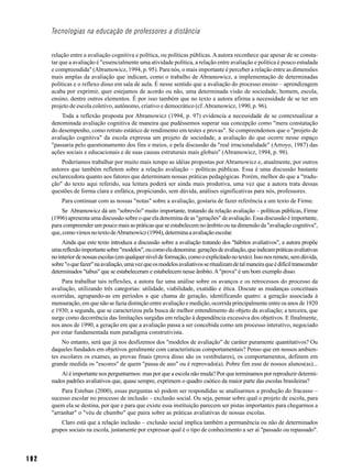 Tecnologias na educação de professores a distância


      relação entre a avaliação cognitiva e política, ou políticas públicas. A autora reconhece que apesar de se consta-
      tar que a avaliação é "essencialmente uma atividade política, a relação entre avaliação e política é pouco estudada
      e compreendida" (Abramowicz, 1994, p. 95). Para nós, o mais importante é perceber a relação entre as dimensões
      mais amplas da avaliação que indicam, como o trabalho de Abramowicz, a implementação de determinadas
      políticas e o reflexo disso em sala de aula. É nesse sentido que a avaliação do processo ensino – aprendizagem
      acaba por exprimir, quer estejamos de acordo ou não, uma determinada visão de sociedade, homem, escola,
      ensino, dentre outros elementos. É por isso também que no texto a autora afirma a necessidade de se ter um
      projeto de escola coletivo, autônomo, criativo e democrático (cf. Abramowicz, 1990, p. 96).
          Toda a reflexão proposta por Abramowicz (1994, p. 97) evidencia a necessidade de se contextualizar a
      denominada avaliação cognitiva de maneira que pudéssemos superar sua concepção como "mera constatação
      do desempenho, como retrato estático de rendimento em testes e provas". Se compreendemos que o "projeto de
      avaliação cognitiva" da escola expressa um projeto de sociedade, a avaliação do que ocorre nesse espaço
      "passaria pelo questionamento dos fins e meios, e pela discussão da "real irracionalidade" (Arroyo, 1987) das
      ações sociais e educacionais e de suas causas estruturais mais globais" (Abramowicz, 1994, p. 98).
          Poderíamos trabalhar por muito mais tempo as idéias propostas por Abramowicz e, atualmente, por outros
      autores que também refletem sobre a relação avaliação – políticas públicas. Essa é uma discussão bastante
      esclarecedora quanto aos fatores que determinam nossas práticas pedagógicas. Porém, melhor do que a "tradu-
      ção" do texto aqui referido, sua leitura poderá ser ainda mais produtiva, uma vez que a autora trata dessas
      questões de forma clara e enfática, propiciando, sem dúvida, análises significativas para nós, professores.
          Para continuar com as nossas "notas" sobre a avaliação, gostaria de fazer referência a um texto de Firme.
           Se Abramowicz dá um "sobrevôo" muito importante, tratando da relação avaliação – políticas públicas, Firme
      (1996) apresenta uma discussão sobre o que ela denomina de as "gerações" de avaliação. Essa discussão é importante,
      para compreender um pouco mais as práticas que se estabelecem no âmbito ou na dimensão da "avaliação cognitiva",
      que, como vimos no texto de Abramowicz (1994), determina a avaliação escolar.
           Ainda que este texto introduza a discussão sobre a avaliação tratando dos "hábitos avaliativos", a autora propõe
      uma reflexão importante sobre "modelos", ou como ela denomina: gerações de avaliação, que indicam práticas avaliativas
      no interior de nossas escolas (em qualquer nível de formação, como o explicitado no texto). Isso nos remete, sem dúvida,
      sobre "o que fazer" na avaliação, uma vez que os modelos avaliativos se ritualizam de tal maneira que é difícil transcender
      determinados "tabus" que se estabeleceram e estabelecem nesse âmbito. A "prova" é um bom exemplo disso.
          Para trabalhar tais reflexões, a autora faz uma análise sobre os avanços e os retrocessos do processo da
      avaliação, utilizando três categorias: utilidade, viabilidade, exatidão e ética. Discute as mudanças conceituais
      ocorridas, agrupando-as em períodos a que chama de geração, identificando quatro: a geração associada à
      mensuração, em que não se fazia distinção entre avaliação e medição, ocorrida principalmente entre os anos de 1920
      e 1930; a segunda, que se caracterizou pela busca de melhor entendimento do objeto da avaliação; a terceira, que
      surge como decorrência das limitações surgidas em relação à dependência excessiva dos objetivos. E finalmente,
      nos anos de 1990, a geração em que a avaliação passa a ser concebida como um processo interativo, negociado
      por estar fundamentada num paradigma construtivista.
           No entanto, será que já nos desfizemos dos "modelos de avaliação" de caráter puramente quantitativos? Ou
      daqueles fundados em objetivos geralmente com características comportamentais? Penso que em nossos ambien-
      tes escolares os exames, as provas finais (prova disso são os vestibulares), os comportamentos, definem em
      grande medida os "escores" de quem "passa de ano" ou é reprovado(a). Pobre fim esse de nossos alunos(as)...
          Aí é importante nos perguntarmos: mas por que a escola não muda? Por que terminamos por reproduzir determi-
      nados padrões avaliativos que, quase sempre, exprimem o quadro caótico da maior parte das escolas brasileiras?
          Para Esteban (2000), essas perguntas só podem ser respondidas se analisarmos a produção do fracasso –
      sucesso escolar no processo de inclusão – exclusão social. Ou seja, pensar sobre qual o projeto de escola, para
      quem ela se destina, por que e para que existe essa instituição parecem ser pistas importantes para chegarmos a
      "arranhar" o "véu de chumbo" que paira sobre as práticas avaliativas de nossas escolas.
          Claro está que a relação inclusão – exclusão social implica também a permanência ou não de determinados
      grupos sociais na escola, justamente por expressar qual é o tipo de conhecimento a ser aí "passado ou repassado".



192
 