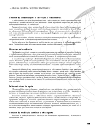 A educação a distância e a formação de professores



Sistema de comunicação: a interação é fundamental
    O aluno é sempre o foco de um programa educacional. E um dos pilares para garantir a qualidade de um curso
de graduação a distância é a interação entre professores e alunos, hoje bastante simplificada pelo avanço das
tecnologias da informação e da comunicação.
    Para permitir o contato entre o tutor e o aluno, deve haver espaço físico disponível, horários para atendi-
mento personalizado, facilidade de contato por telefone, fax, e-mail, correio, teleconferência, fórum de debate
em rede e outros. Biblioteca, laboratórios, computadores, vídeos e outros recursos, postos à disposição na
sede ou nos pólos descentralizados abrem ao aluno que pode freqüentar esses espaços oportunidades de
maior aproveitamento.
    Sempre que necessário, os cursos a distância devem prever momentos presenciais, cuja periodicidade e
obrigatoriedade devem ser determinadas pela natureza do curso oferecido.
    Facilitar a interação dos alunos entre si também deve ser uma preocupação da instituição que oferece o
curso. Para isso, é necessário saber quais os recursos que permitem dialogar com o professor ou tutor.


Recursos educacionais
    Não basta ter experiência com cursos presenciais para assegurar a qualidade da educação a distância.
A produção de material impresso, vídeos, programas televisivos, radiofônicos, teleconferências, páginas Web
atende a uma outra lógica de concepção, de produção, de linguagem, de estudo e de controle de tempo.
     O uso da tecnologia na educação a distância tem freqüentemente repetido métodos ineficazes de instrução
ao vivo. Por exemplo: quando uma tecnologia interativa como a teleconferência é utilizada para apresentação de
palestras, nenhuma inovação foi apresentada. E é falha grave quando uma instituição considera que presença
virtual é o mesmo que presença real: normalmente o aluno corre o risco de não receber o apoio didático necessá-
rio.
     Os materiais didáticos devem traduzir os objetivos do curso, cobrir todos os conteúdos e levar aos resulta-
dos esperados, em termos de conhecimentos, habilidades, hábitos e atitudes. A relação teoria – prática deverá ser
pano de fundo dos materiais, como estratégia para evitar uma certa centralização que caracteriza cursos a
distância. É aconselhável que indiquem o tempo médio de estudo exigido, a bibliografia básica e complementar e
forneçam elementos para o aluno refletir e avaliar-se durante o processo. Sua linguagem deve ser adequada, e a
apresentação gráfica deve atrair e motivar o aluno. No caso de serem utilizadas diferentes mídias, elas deverão
estar articuladas.


Infra-estrutura de apoio
     Além de mobilizar recursos humanos e educacionais, um curso a distância exige a montagem de infra-
estrutura material proporcional ao número de alunos, aos recursos tecnológicos envolvidos e à extensão de
território a ser alcançada, o que representa um significativo investimento para a instituição.
    É necessário ficar atento quanto: 1) à infra-estrutura material – equipamentos de televisão, videocassetes,
audiocassetes, fotografias, impressoras, linhas telefônicas, inclusive dedicadas à Internet e a serviços 0800, fax,
equipamentos para produção audiovisual e para videoconferência, computadores ligados em rede e/ou stand
alone e outros, dependendo da proposta do curso; 2) à possibilidade de dispor de centros de documentação e
informação ou midiatecas (que articulam bibliotecas, videotecas, audiotecas, hemerotecas e infotecas, etc.); 3)
aos locais de atividades práticas em laboratórios e aos estágios supervisionados, inclusive para alunos fora da
localidade, sempre que a natureza e o currículo do curso exigirem.


Sistema de avaliação contínuo e abrangente
    Nos cursos de graduação a distância, a avaliação tem duas vertentes importantíssimas: a do aluno e a do
curso como um todo.


                                                                                                                      139
 