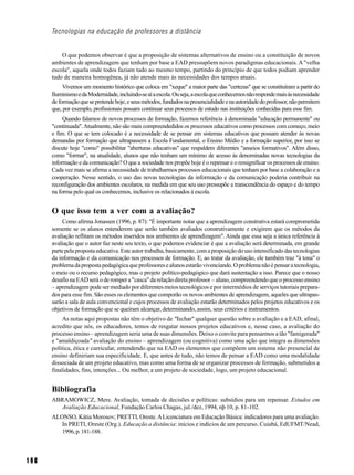 Tecnologias na educação de professores a distância


          O que podemos observar é que a proposição de sistemas alternativos de ensino ou a constituição de novos
      ambientes de aprendizagem que tenham por base a EAD pressupõem novos paradigmas educacionais. A "velha
      escola", aquela onde todos faziam tudo ao mesmo tempo, partindo do princípio de que todos podiam aprender
      tudo de maneira homogênea, já não atende mais às necessidades dos tempos atuais.
           Vivemos um momento histórico que coloca em "xeque" a maior parte das "certezas" que se constituíram a partir do
      Iluminismo e da Modernidade, incluindo-se aí a escola. Ou seja, a escola que conhecemos não responde mais às necessidade
      de formação que se pretende hoje, e seus métodos, fundados na presencialidade e na autoridade do professor, não permitem
      que, por exemplo, profissionais possam continuar seus processos de estudo nas instituições conhecidas para esse fim.
           Quando falamos de novos processos de formação, fazemos referência à denominada "educação permanente" ou
      "continuada". Atualmente, não são mais compreendedidos os processos educativos como processos com começo, meio
      e fim. O que se tem colocado é a necessidade de se pensar em sistemas educativos que possam atender às novas
      demandas por formação que ultrapassem a Escola Fundamental, o Ensino Médio e a formação superior, por isso se
      discute hoje "como" possibilitar "aberturas educativas" que respaldem diferentes "anseios formativos". Além disso,
      como "formar", na atualidade, alunos que não tenham um mínimo de acesso às denominadas novas tecnologias da
      informação e da comunicação? O que a sociedade nos propõe hoje é o repensar e o ressignificar os processos de ensino.
      Cada vez mais se afirma a necessidade de trabalharmos processos educacionais que tenham por base a colaboração e a
      cooperação. Nesse sentido, o uso das novas tecnologias da informação e da comunicação poderia contribuir na
      reconfiguração dos ambientes escolares, na medida em que seu uso pressupõe a transcendência do espaço e do tempo
      na forma pelo qual os conhecemos, inclusive os relacionados à escola.


      O que isso tem a ver com a avaliação?
           Como afirma Jonassen (1996, p. 87): "É importante notar que a aprendizagem construtiva estará comprometida
      somente se os alunos entenderem que serão também avaliados construtivamente e exigirem que os métodos da
      avaliação reflitam os métodos inseridos nos ambientes de aprendizagem". Ainda que essa seja a única referência à
      avaliação que o autor faz neste seu texto, o que podemos evidenciar é que a avaliação será determinada, em grande
      parte pela proposta educativa. Este autor trabalha, basicamente, com a proposição do uso intensificado das tecnologias
      da informação e da comunicação nos processos de formação. E, ao tratar da avaliação, ele também traz "à tona" o
      problema da proposta pedagógica que professores e alunos estarão vivenciando. O problema não é pensar a tecnologia,
      o meio ou o recurso pedagógico, mas o projeto político-pedagógico que dará sustentação a isso. Parece que o nosso
      desafio na EAD será o de romper a "casca" da relação direta professor – aluno, compreendendo que o processo ensino
      – aprendizagem pode ser mediado por diferentes meios tecnológicos e por intermédios de serviços tutoriais prepara-
      dos para esse fim. São esses os elementos que comporão os novos ambientes de aprendizagem, aqueles que ultrapas-
      sarão a sala de aula convencional e cujos processos de avaliação estarão determinados pelos projetos educativos e os
      objetivos de formação que se queiram alcançar, determinando, assim, seus critérios e instrumentos.
           As notas aqui propostas não têm o objetivo de "fechar" qualquer questão sobre a avaliação e a EAD, afinal,
      acredito que nós, os educadores, temos de resgatar nossos projetos educativos e, nesse caso, a avaliação do
      processo ensino – aprendizagem seria uma de suas dimensões. Deixo o convite para pensarmos a tão "famigerada"
      e "amaldiçoada" avaliação do ensino – aprendizagem (ou cognitiva) como uma ação que integra as dimensões
      política, ética e curricular, entendendo que na EAD os elementos que compõem um sistema não presencial de
      ensino definiriam sua especificidade. E, que antes de tudo, não temos de pensar a EAD como uma modalidade
      dissociada de um projeto educativo, mas como uma forma de se organizar processos de formação, submetidos a
      finalidades, fins, intenções... Ou melhor, a um projeto de sociedade, logo, um projeto educacional.


      Bibliografia
      ABRAMOWICZ, Mere. Avaliação, tomada de decisões e políticas: subsídios para um repensar. Estudos em
        Avaliação Educacional, Fundação Carlos Chagas, jul./dez, 1994, nþ 10, p. 81-102.
      ALONSO, Kátia Morosov; PRETTI, Oreste. A Licenciatura em Educação Básica: indicadores para uma avaliação.
         In PRETI, Oreste (Org.). Educação a distância: inícios e indícios de um percurso. Cuiabá, EdUFMT/Nead,
         1996, p. 181-188.



196
 
