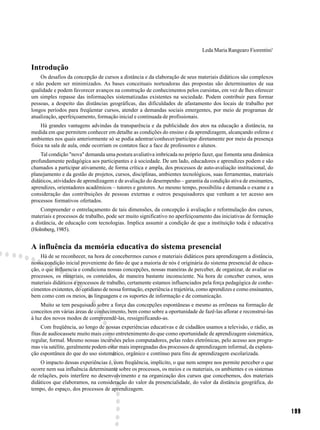 Leda Maria Rangearo Fiorentini1


Introdução
    Os desafios da concepção de cursos a distância e da elaboração de seus materiais didáticos são complexos
e não podem ser minimizados. As bases conceituais norteadoras das propostas são determinantes de sua
qualidade e podem favorecer avanços na construção de conhecimentos pelos cursistas, em vez de lhes oferecer
um simples repasse das informações sistematizadas existentes na sociedade. Podem contribuir para formar
pessoas, a despeito das distâncias geográficas, das dificuldades de afastamento dos locais de trabalho por
longos períodos para freqüentar cursos, atender a demandas sociais emergentes, por meio de programas de
atualização, aperfeiçoamento, formação inicial e continuada de profissionais.
     Há grandes vantagens advindas da transparência e da publicidade dos atos na educação a distância, na
medida em que permitem conhecer em detalhe as condições do ensino e da aprendizagem, alcançando esferas e
ambientes nos quais anteriormente só se podia adentrar/conhecer/participar diretamente por meio da presença
física na sala de aula, onde ocorriam os contatos face a face de professores e alunos.
    Tal condição "nova" demanda uma postura avaliativa imbricada no próprio fazer, que fomenta uma dinâmica
profundamente pedagógica aos participantes e à sociedade. De um lado, educadores e aprendizes podem e são
chamados a participar ativamente, de forma crítica e ampla, dos processos de auto-avaliação institucional, do
planejamento e da gestão de projetos, cursos, disciplinas, ambientes tecnológicos, suas ferramentas, materiais
didáticos, atividades de aprendizagem e de avaliação do desempenho – garantia da condição ativa de ensinantes,
aprendizes, orientadores acadêmicos – tutores e gestores. Ao mesmo tempo, possibilita e demanda o exame e a
consideração das contribuições de pessoas externas e outros pesquisadores que venham a ter acesso aos
processos formativos ofertados.
    Compreender o entrelaçamento de tais dimensões, da concepção à avaliação e reformulação dos cursos,
materiais e processos de trabalho, pode ser muito significativo no aperfeiçoamento das iniciativas de formação
a distância, de educação com tecnologias. Implica assumir a condição de que a instituição toda é educativa
(Holmberg, 1985).


A influência da memória educativa do sistema presencial
    Há de se reconhecer, na hora de concebermos cursos e materiais didáticos para aprendizagem a distância,
nossa condição inicial proveniente do fato de que a maioria de nós é originária do sistema presencial de educa-
ção, o que influencia e condiciona nossas concepções, nossas maneiras de perceber, de organizar, de avaliar os
processos, os materiais, os conteúdos, de maneira bastante inconsciente. Na hora de conceber cursos, seus
materiais didáticos e processos de trabalho, certamente estamos influenciados pela força pedagógica de conhe-
cimentos existentes, do cotidiano de nossa formação, experiência e trajetória, como aprendizes e como ensinantes,
bem como com os meios, as linguagens e os suportes de informação e de comunicação.
     Muito se tem pesquisado sobre a força das concepções espontâneas e mesmo as errôneas na formação de
conceitos em várias áreas de conhecimento, bem como sobre a oportunidade de fazê-las aflorar e reconstruí-las
à luz dos novos modos de compreendê-las, ressignificando-as.
     Com freqüência, ao longo de nossas experiências educativas e de cidadãos usamos a televisão, o rádio, as
fitas de audiocassete muito mais como entretenimento do que como oportunidade de aprendizagem sistemática,
regular, formal. Mesmo nossas incursões pelos computadores, pelas redes eletrônicas, pelo acesso aos progra-
mas via satélite, geralmente podem estar mais impregnadas dos processos de aprendizagem informal, da explora-
ção espontânea do que do uso sistemático, orgânico e contínuo para fins de aprendizagem escolarizada.
    O impacto dessas experiências é, com freqüência, implícito, o que nem sempre nos permite perceber o que
ocorre nem sua influência determinante sobre os processos, os meios e os materiais, os ambientes e os sistemas
de relações, pois interfere no desenvolvimento e na organização dos cursos que concebemos, dos materiais
didáticos que elaboramos, na consideração do valor da presencialidade, do valor da distância geográfica, do
tempo, do espaço, dos processos de aprendizagem.



                                                                                                                    199
 