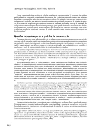 Tecnologias na educação de professores a distância


           E qual o significado disso na hora de trabalhar na educação com tecnologias? O progresso das práticas
      sociais educativas, presenciais ou a distância, impregna-se das variáveis e dos condicionantes, das soluções
      formuladas e empreendidas pelos educadores e pelos aprendizes. Na realidade, interessa-nos, a todos, acelerar
      mudanças mais profundas, que podemos chamar de mudança de mentalidade, de valores, de atitudes, de postu-
      ras, de práticas, de paradigmas, necessárias em tempos de mudanças aceleradas, como a da sociedade do
      conhecimento e da aprendizagem. É preciso também levar em conta que não são simples, nem fáceis, nem rápidas,
      nem lineares, nem progressivamente sempre melhores. Há altos e baixos, avanços e retrocessos, o que exige
      prudência e constância, perspicácia e postura de estudo sistemático para garantir seu aperfeiçoamento na
      direção desejada.2


      Questões espaço-temporais e padrões de comunicação
           O processo educativo, como ação sistemática da sociedade sobre seus membros, desenvolve-se por meio de
      complexa rede de interações sociais que se estabelecem entre os sujeitos que aprendem, os sujeitos que ensinam
      e as instituições sociais, particularmente as educativas. Essas interações são viabilizadas por meio de critérios e
      padrões organizacionais que definem estruturas sociais de participação, suas modalidades, seus conteúdos e
      suas formas, a partir da intencionalidade básica de socializar e educar os cidadãos.
           Isso permite compreender a visão da cultura que se desenvolve na escola por meio do estudo das organiza-
      ções educacionais, do currículo, em suas dimensões manifesta e oculta, nas condições reais em que se desenvol-
      vem. Pode-se mesmo afirmar que o currículo se configura como um campo em que as idéias e as práticas sociais
      se afetam mutuamente em sua interação (Fiorentini, 1993). Trata-se de conceito que se estende naturalmente para
      os processos de ensino a distância, aos materiais, à estrutura de apoio, à orientação acadêmica, ao acompanha-
      mento pedagógico do aprendiz.
          Nos processos educativos, as variáveis espaço e tempo combinam-se em função da intencionalidade
      educativa,3 da disponibilidade dos meios de comunicação e das características dos ambientes e das tecnologias
      em que e com que se realizam. O que requer atenção especial nos processos de ensino "a distância", pois neles
      deparamos com a separação física habitual entre alunos, professores e administradores, com processos de
      comunicação diferida no espaço e no tempo e, em conseqüência, dificuldades de compartilhar locais ou horários
      de modo simultâneo, aos quais habitualmente se atribui uma qualidade negativa implícita. Já nos sistemas
      "presenciais", acostumamos-nos a que essas mesmas variáveis favoreçam relações diretas, face a face, em
      turmas e aulas que se sucedem, com regularidade, a intervalos temporais previamente definidos e fixos, que se
      repetem em locais predeterminados, característica a que habitualmente se atribui uma qualidade positiva implíci-
      ta.
          Entretanto, é necessário estar alerta nessa conceptualização, já que mesmo na contigüidade, na proximidade
      espaço – temporal é comum serem observados relacionamentos impessoais e dificuldades como as de saber o
      nome dos estudantes e/ou conhecer suas características individuais (Chaves, 1999), e nos processos de comu-
      nicação diferida podem ocorrer relacionamentos individualizados, intensos e altamente personalizados.
          A velocidade com que essas diferenciações estão cada vez menos estanques, menos duais torna-nos cientes
      de sua faceta dialética e dialógica e nos sinaliza a necessidade de reconceptualizar, ressignificar e relativizar os
      conceitos de presença e distância, pois os relacionamentos, inclusive os pessoais, independem da proximidade
      no espaço e no tempo, já que se viabilizam por distintos meios de informação e comunicação disponíveis, que
      envolvem a palavra escrita ou oral, sons, cores e imagens (estática e em movimento).
          Numa organização educativa, a comunicação que se estabelece entre professor, aluno e organização assume
      feições particulares, tornando fundamental estudar em profundidade o sistema de interações, o processo de
      formulação/concepção, planejamento, execução e avaliação do trabalho de ensino e aprendizagem a distância,
      bem como de sua gestão.
          Se, por um lado, se trata de um processo pessoal, já que o estudante toma, ele mesmo, as decisões adaptativas,
      equacionando suas possibilidades e necessidades de ritmo, horário, local e organização do estudo, por outro
      lado ele não a realiza sozinho. Ele o faz mediante os processos de interação que estabelece com a organização
      educacional nas instâncias de administração e gestão, apoio, tutoria e acompanhamento acadêmico, bem como
      com os materiais de ensino-aprendizagem (Fiorentini, 1996).



200
 