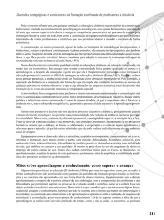 Questões pedagógicas e curriculares da formação continuada de professores a distância


     Pode-se mesmo afirmar que, em qualquer condição, a educação a distância requer padrões de comunicação
bidirecional, mediada socioculturalmente pelas linguagens tecnológicas, seus canais, ferramentas e suportes, de
tal sorte que assume especial relevância o assegurar competência comunicativa no processo de ensinar pela
instituição educativa como um todo, bem como a constituição de equipes multidisciplinares que possibilitem o
intercâmbio de visões profissionais e científicas que nos permitam abarcar e abordar o currículo de forma
polissêmica.
     A comunicação, no ensino presencial, apesar de todas as limitações de metodologias hierarquizantes, é
bidirecional, e alunos e professor continuamente recebem estímulos, não somente do tipo cognitivo, mas também
afetivo, como receptores de uma série de mensagens que lhes proporcionam uma retroalimentação quase instan-
tânea, o que lhes permite introduzir fatores corretivos para adaptar o processo de ensino-aprendizagem às
circunstâncias concretas da turma e da aula (Sanz, 1993).
    Nosso desafio está em como obter qualidade similar na educação a distância, na educação virtualizada, em
tempo real ou assincrônico. Isso porque nem sempre a proximidade física garante qualidade ao ensino e à
aprendizagem, a despeito da concepção vigente em que ela é freqüentemente presumida como intrínseca à
educação presencial e ausente ou difícil de conseguir na educação a distância (Pontes,1993). Por isso, embora
possa parecer paradoxal, a distância não pode ser focalizada como obstáculo intransponível. Pelo contrário, a
superação da distância ou a superação das limitações que ela impõe são condições necessárias ao sucesso de
qualquer processo ou sistema educativo, o que exige alterações no esquema comunicacional decorrentes das
limitações (e às vezes da ausência) impostas à contigüidade espacial.
     A proximidade física assegurada entre professor e alunos tem tornado predominantes a comunicação oral
(voz) e a comunicação escrita (impressos) como meios predominantes de comunicação educativa. Buscar outros
padrões e referências nessa comunicação é outro de nossos desafios, já que o importante não é focalizar a
distância em si, mas o esforço de ressignificá-la, garantindo a presencialidade necessária à aprendizagem preten-
dida.
    Adotar uma perspectiva dualista não nos ajuda no processo educativo a distância, principalmente quando
o desenvolvimento tecnológico nos permite mais presencialidade pela redução da distância, inclusive por meio
da virtualidade. Não se trata, portanto, de eliminar o presencial, a contigüidade espacial, a interação face a face.
Trata-se de rever a presencialidade e sua proporção, seus principais momentos, incorporando-a aos processos
formativos sempre que o diálogo, as trocas, a colaboração, a cooperação e o contexto sejam significantes e
relevantes para o aprendiz, já que há muitas atividades que ele pode realizar individualmente em seu ambiente
usual de atuação.
    Equipamentos como a câmera de vídeo e o microfone, acoplados ao computador, já nos permitem ver e ouvir,
informar e expressar, pelo menos ponto a ponto, sem maiores dificuldades. Momentos coletivos, com
audioconferência, videoconferência, teleconferência, também possíveis, demandam estrutura mais sofisticada
de rede, que viabilize os contatos e sua qualidade. O mesmo se pode dizer do uso de programas de rádio e o
emprego de outros canais de voz. Todos eles podem contribuir muito para as trocas, as discussões, os
aprofundamentos, a análise de pontos de vista polêmicos, a polissemia, além de amplificar a credibilidade acadê-
mica dos processos avaliativos de desempenho.


Mitos sobre aprendizagem e conhecimento: como superar e avançar
     Alguns mitos prevalecem na educação (D`Ambrosio,1994) e precisam ser superados, como, por exemplo: a
ênfase conteudista tem sido considerada como garantia da qualidade da formação proporcionada; as informa-
ções e os conceitos são apresentados em sua forma final de síntese histórica, freqüentemente sem o devido
aprofundamento a respeito da trajetória cultural de sua elaboração, sem a compreensão dos problemas e das
dificuldades que permitiram superar, no processo de evolução social e científico, como se a cultura fosse um
objeto acabado e transferível mecanicamente. Outro mito é o que considera que o encadeamento lógico, linear,
seqüencial assegura o conhecimento, hipótese que não se sustenta ante a teorias que tratam da representação e
da realidade, da construção do conhecimento e de aproximações explicativas sobre a realidade, de esquemas de
assimilação e acomodação, psico-socio-gênese do conhecimento. Há de se superar também a idéia de que a
aprendizagem se realiza num intervalo prefixado de tempo, como o são as aulas, os encontros, os períodos



                                                                                                                       201
 