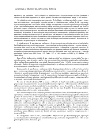 Tecnologias na educação de professores a distância


      escolares, o que condiciona a prática educativa, o planejamento e o desenvolvimento curricular, ignorando a
      dinâmica da atividade cognoscitiva do sujeito aprendiz, que não cessa simplesmente porque "a aula acabou".
           Na realidade, é muito mais vantajoso assegurar maior flexibilidade e variedade nas relações espaço – tempo-
      rais, nos cronogramas e nas atividades propostas para que os estudantes possam explorar devida e convenien-
      temente suas percepções, experiências, idéias, atitudes, para apreender e construir conhecimentos, melhorando
      a base conceitual sobre a qual sua compreensão e análise se apóiam, como contextos de vida real. Isso significa
      incluir nos cursos o trabalho com problemas reais, a vivência de múltiplos papéis em contextos realistas, articu-
      lando o conhecimento declarativo, procedimental, atitudinal, fomentando múltiplas formas de representação e a
      consciência do processo de autoconstrução da aprendizagem [metacognição], pedindo aos estudantes que
      examinem o pensamento e os processos de aprendizagem, que busquem, registrem e analisem dados, que formu-
      lem e contrastem hipóteses, que reflitam sobre o que compreenderam, que construam seu próprio significado,
      estimulando a busca de soluções em grupo, por meio do diálogo entre alunos e professores, a constituição de
      comunidades de aprendizagem, inclusive em rede.
          O estudo a partir de questões que impliquem o desenvolvimento de múltiplos saberes e inteligências,
      habilidades e destrezas cognitivas complexas – como planificar, avaliar, analisar, sintetizar – permite valorizar e
      aproveitar nossa memória, sem privilegiar a simples memorização, explorando-se a capacidade espontânea de
      reestruturar o próprio conhecimento diante de situações em constante mudança, pela forma de representar o
      conhecimento ou pelos processos mentais que nela se operam, facilitando nossa participação social e a inserção
      profissional (Spiro e Jehng, 1991; Levy, 1993; Parker,1997, p. 7-84; Jonassen et al.1997, p. 122; Delors, 1997;
      Morin, 1999).
          Esta reflexão fundamenta-se na idéia de que estudar constitui "um ato de criar e recriar idéias" em que o
      aprendiz assume o papel de sujeito, o que lhe exige uma postura crítica, sistemática, uma disciplina intelectual que
      não se ganha a não ser praticando-a, como atitude diante do mundo (Freire, 1969). Da mesma maneira, estamos
      afirmando a dialética do ato docente: o professor é sujeito ativo na ação que realiza, pois ensina porque aprende
      e aprende enquanto ensina (Sacristán, 1992).
           Estamos certos de que observar e analisar sua prática docente pode possibilitar ao professor/autor de textos
      para o ensino e a aprendizagem a distância definir de forma consciente, critica e compromissada com o desenvol-
      vimento do aprendiz as estratégias de atuação, pois como leitor da realidade e organizador de seu próprio
      conhecimento [realiza leitura cultural a partir de sua experiência vital, a partir de suas concepções, referências e
      teorias explicativas] poderá selecionar experiências e utilizar/elaborar textos que favoreçam o estudar, o ato de ler,
      a apreensão e a construção do conhecimento.5
          No curso de extensão a distância "TV na Escola e os Desafios de Hoje", as atividades de aprendizagem são
      propostas por meio de documentos textuais integrados (materiais impressos e vídeos veiculados pela TV Escola)
      elaborados em função dos objetivos, na tentativa de potencializar o acesso dos cursistas ao discurso pedagógi-
      co dos professores-autores e organizar a interação entre eles por meio de padrões de conversação didática
      orientada, guiada, sobre os vários temas abordados.
           Seus materiais impressos são compostos por textos especialmente escritos para a aprendizagem a distância,
      aproveitando contribuições da psicologia cognitiva sobre a compreensão leitora e a aquisição de conhecimento
      por meio de textos escritos. A extensão (número de páginas), característica do impresso, permitiu explorar em
      detalhe conceitos, teorias, princípios, fatos, práticas, figuras, por meio das linguagens escrita e visual. Em sua
      elaboração, os impressos levam em conta que o sujeito constrói uma representação do conhecimento quando
      utiliza seus conhecimentos lingüísticos sobre as letras e os vocábulos, alcançando seu significado léxico; o
      conhecimento sobre o mundo, que lhe permite reduzir a ambigüidade das orações e dos períodos e realizar
      inferências; o conhecimento que já tem sobre o tema, que lhe permite distinguir idéias principais das acessórias,
      além do conhecimento de como estão organizados os textos (como narrações, descrições, exposições, artigos
      científicos, textos didáticos, e assim por diante), ativando seus recursos cognitivos para processá-los e
      compreendê-los.
           Na concepção dos vídeos do curso, Carneiro (2001 e 2002) considera que abordar a linguagem, a produção
      e a tecnologia audiovisual impregna seu conteúdo ao buscar que professores integrem televisão e vídeo às suas
      práticas profissionais, destacando que:




202
 