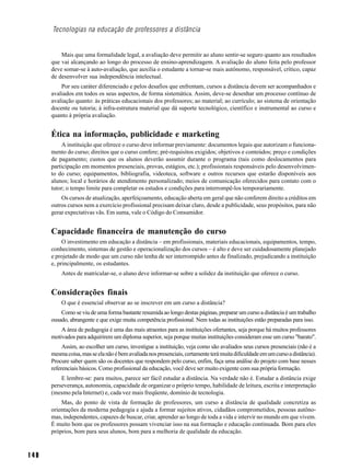 Tecnologias na educação de professores a distância


          Mais que uma formalidade legal, a avaliação deve permitir ao aluno sentir-se seguro quanto aos resultados
      que vai alcançando ao longo do processo de ensino-aprendizagem. A avaliação do aluno feita pelo professor
      deve somar-se à auto-avaliação, que auxilia o estudante a tornar-se mais autônomo, responsável, crítico, capaz
      de desenvolver sua independência intelectual.
          Por seu caráter diferenciado e pelos desafios que enfrentam, cursos a distância devem ser acompanhados e
      avaliados em todos os seus aspectos, de forma sistemática. Assim, deve-se desenhar um processo contínuo de
      avaliação quanto: às práticas educacionais dos professores; ao material; ao currículo; ao sistema de orientação
      docente ou tutoria; à infra-estrutura material que dá suporte tecnológico, científico e instrumental ao curso e
      quanto à própria avaliação.


      Ética na informação, publicidade e marketing
           A instituição que oferece o curso deve informar previamente: documentos legais que autorizam o funciona-
      mento do curso; direitos que o curso confere; pré-requisitos exigidos; objetivos e conteúdos; preço e condições
      de pagamento; custos que os alunos deverão assumir durante o programa (tais como deslocamentos para
      participação em momentos presenciais, provas, estágios, etc.); profissionais responsáveis pelo desenvolvimen-
      to do curso; equipamentos, bibliografia, videoteca, software e outros recursos que estarão disponíveis aos
      alunos; local e horários de atendimento personalizado; meios de comunicação oferecidos para contato com o
      tutor; o tempo limite para completar os estudos e condições para interrompê-los temporariamente.
          Os cursos de atualização, aperfeiçoamento, educação aberta em geral que não conferem direito a créditos em
      outros cursos nem a exercício profissional precisam deixar claro, desde a publicidade, seus propósitos, para não
      gerar expectativas vãs. Em suma, vale o Código do Consumidor.


      Capacidade financeira de manutenção do curso
           O investimento em educação a distância – em profissionais, materiais educacionais, equipamentos, tempo,
      conhecimento, sistemas de gestão e operacionalização dos cursos – é alto e deve ser cuidadosamente planejado
      e projetado de modo que um curso não tenha de ser interrompido antes de finalizado, prejudicando a instituição
      e, principalmente, os estudantes.
          Antes de matricular-se, o aluno deve informar-se sobre a solidez da instituição que oferece o curso.


      Considerações finais
          O que é essencial observar ao se inscrever em um curso a distância?
          Como se viu de uma forma bastante resumida ao longo destas páginas, preparar um curso a distância é um trabalho
      ousado, abrangente e que exige muita competência profissional. Nem todas as instituições estão preparadas para isso.
          A área de pedagogia é uma das mais atraentes para as instituições ofertantes, seja porque há muitos professores
      motivados para adquirirem um diploma superior, seja porque muitas instituições consideram esse um curso "barato".
           Assim, ao escolher um curso, investigue a instituição, veja como são avaliados seus cursos presenciais (não é a
      mesma coisa, mas se ela não é bem avaliada nos presenciais, certamente terá muita dificuldade em um curso a distância).
      Procure saber quem são os docentes que respondem pelo curso, enfim, faça uma análise do projeto com base nesses
      referenciais básicos. Como profissional da educação, você deve ser muito exigente com sua própria formação.
          E lembre-se: para muitos, parece ser fácil estudar a distância. Na verdade não é. Estudar a distância exige
      perseverança, autonomia, capacidade de organizar o próprio tempo, habilidade de leitura, escrita e interpretação
      (mesmo pela Internet) e, cada vez mais freqüente, domínio de tecnologia.
          Mas, do ponto de vista de formação de professores, um curso a distância de qualidade concretiza as
      orientações da moderna pedagogia e ajuda a formar sujeitos ativos, cidadãos comprometidos, pessoas autôno-
      mas, independentes, capazes de buscar, criar, aprender ao longo de toda a vida e intervir no mundo em que vivem.
      É muito bom que os professores possam vivenciar isso na sua formação e educação continuada. Bom para eles
      próprios, bom para seus alunos, bom para a melhoria de qualidade da educação.



140
 