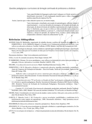Questões pedagógicas e curriculares da formação continuada de professores a distância

                            "uma especificidade da linguagem audiovisual é adequar-se à ficção narrativa e à
                            identificação emocional. E seria inadequado transferir para o vídeo a linguagem
                            analítica específica do impresso"(p.70).
    Assim, é preciso que o vídeo educativo possa ser, ao mesmo tempo,
                            "meio interessante e desafiador, provocador de aprendizagem, reflexão, indutor à
                            experimentação (...) a serviço da análise de mensagens, da formação de atitudes, da
                            observação, do desenvolvimento de trabalhos experimentais de criação de mensa-
                            gens. E, finalmente, que, no que se refere ao vídeo produzido numa perspectiva
                            integrada de materiais didáticos, se procure "(...) relacioná-lo dinamicamente com o
                            impresso, o desejo de aprender, de explorar livros, revistas e outras mídias para
                            compreender e dominar o objeto de conhecimento" (p.70).


Referências bibliográficas
ALONSO, Kátia M. Multimídia, organização do trabalho docente e política de formação de professores. In
   FIORENTINI, L. M. R; MORAES, Raquel A. (Coords.) et al. Fundamentos políticos da educação e seus
   reflexos na educação a distância. Curitiba: UniRede e UFPR. Módulo 1 do Curso de Formação em EAD.
CHAVES, E. Tecnologia na educação, ensino a distância e aprendizagem mediada pela tecnologia: conceituação
   básica. Revista Educação da Faculdade de Educação da Pontifícia Universidade Católica de Campinas,
   v. 3, n.7, nov, 1999.
Documento eletrônico: <http://www.edutecnet.com.br/textos>
COLL, S. et al. Os conteúdos da reforma. Porto Alegre: Artmed, 1997.
D´AMBROSIO, Ubiratan. Os novos paradigmas e seus reflexos na destruição de certos mitos prevalentes na
   educação. Ciências, informática e sociedade. Brasília: UnB/FE, 1994.
DELORS, J. La educación encierra un tesoro. Madri: Santillana/Ediciones Unesco, 1996.
FIORENTINI, L. M. R. Educação a distância e comunicação educativa: questões conceituais e curriculares.
   Anais do Congresso de Formação do Educador – Dever do Estado, Tarefa da Universidade. Águas de São
   Pedro-SP: Unesp, 1996.
________. Reflexões sobre a concepção de cursos e materiais para educação a distância – orientações para
   professores-autores. Série Documental - Eventos-Seminário Nacional de Educação a Distância, n. 3, dez, p.
   41-55. Brasília: Inep, 1993.
________. A experiência do curso "TV na Escola e os Desafios de Hoje" na formação continuada de professo-
   res a distância: questões pedagógicas. Brasília: Secretaria de Educação a Distância-MEC/Seed e UniRede,
   2001. Relatório Técnico de Avaliação da Coordenação Pedagógica. Documento eletrônico: <http://
   www.unirede.br/tvescola>
________; Carneiro, V. L. Q. (Coords.) Experimentação: planejando, produzindo, analisando. Brasília: UniRede/
   Seed-MEC,2001 e 2002. Módulo 3 do curso de extensão a distância "TV na Escola e os Desafios de Hoje"
FREIRE, Paulo. Considerações em torno do ato de estudar e outros escritos. Educação como prática da liber-
   dade. Rio de Janeiro: Paz e Terra, 1969.
GARCIA, C. Marcelo; Lavié, J. M. Formación y nuevas tecnologías: posibilidades y condiciones de la
  teleformación como espacio de aprendizaje., 2000. Documento eletrônico: <http://prometeo.cica.es/
  teleformacion/articulo/teleformacion.htm>
HOLMBERG, B. Educación a distancia: situación y perspectivas. Buenos Aires: Kapelusz, 1985.
JONASSEN, D. A. O uso das novas tecnologias na educação a distância e a aprendizagem construtiva. In: Em
   Aberto, Brasília, v. 16, n. 70, abr. /jun.,1996, p. 70-89.
LÉVY, P. As tecnologias da inteligência – o futuro do pensamento na área da informática. Rio de Janeiro: Ed. 34,
   1993.



                                                                                                                   203
 