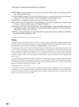 Tecnologias na educação de professores a distância


      MORIN, Edgar. Los siete saberes necesarios a la educación del futuro. Paris: Unesco, 1999. Documento eletrô-
        nico: <http://www.unesco.org>
      NÓ, Javier; ORTEGA, Sergio. La teoría de la flexibilidad cognitiva y su aplicación a los entornos hipermedia.
         Espanha, 1999. Documento eletrônico:<http://teconologia.us.es/edutec/paginas23.htm>
      SACRISTÁN, J. G. Comprender e transformar o ensino. Porto Alegre: Artmed, 1997.
      SANZ, Angel Pérez et al. El papel de las nuevas tecnologías en la educación a distancia. Revista de Educación
         a Distancia – RED, nº 6, febrero-marzo, 1993. Madrid: CIDEAD.
      SPIRO, Rand J.; FETOVICH, Jacobson; MICHAEL J.; COULSON, Richard L. Cognitive flexibility, constructivism
         and Hypertex: random acces instruction for advanced knowledge acquisition in structured domains.
         Educational Technology, 1991, 31(5)24-33.
      UNESCO. La Educación Superior en el siglo XXI. Visión y Acción. Documento de trabalho da Conferência
        Mundial sobre Educação Superior. 1998.



      Notas
      1
       Pedagoga (USP), mestre em Educação (UFRJ), especialista em educação a distância e doutoranda em Ciências da Educação (Uned-
      Espanha). Professora do Departamento de Métodos e Técnicas da Faculdade de Educação da Universidade de Brasília. Coordena-
      dora pedagógica do curso de extensão TV na Escola e os desafios de Hoje. Consultora desta série.
      2
       Adquire especial sentido nesta discussão uma fábula apresentada por D. Adams (1960, p. 22), mencionada por George M. Foster
      no livro As culturas tradicionais e o impacto da tecnologia, publicado em 1964 pela Editora Fundo de Cultura: "Certa vez um
      macaco e um peixe foram colhidos por uma grande enchente. O macaco, ágil e experimente, teve a boa sorte de trepar a uma árvore
      e salvar-se. Olhando lá embaixo as águas turbulentas, viu o peixe debatendo-se contra a corrente rápida. Movido por um desejo
      humanitário, estendeu a mão e tirou o peixe da água. Com surpresa para o macaco, o peixe não ficou muito agradecido pelo
      auxílio." (p.13)
      3
        Essa é uma referência à abordagem longitudinal ou seqüencial em períodos/séries sucessivos de formação, também denominada
      diacrônica; da simultaneidade dos estudos que se realizam num mesmo período/série, também denominada abordagem sincrônica;
      e da abordagem transversal ou interdisciplinar dos temas de estudo, que perpassa diferentes áreas e temas de conhecimento,
      períodos de formação, em função dos seus propósitos e metas.
      4
          Citado por Garcia et al., 2000, p. 6-10.
      5
        Desse modo, entendemos que pensar a prática é a melhor maneira de aprender a transformar a teoria e a própria prática,
      renovando-se por meio de um processo dialético e contínuo de ação– reflexão – ação, que transforma a consciência pela ação dos
      homens sobre o mundo, por meio de uma aproximação crítica da realidade e da cultura, cujos efeitos se percebe tanto na esfera
      pessoal como na estrutura social (Freire, 1969).




204
 