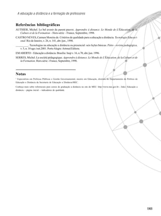 A educação a distância e a formação de professores


Referências bibliográficas
AUTHIER, Michel. Le bel avenir du parent pauvre. Apprendre à distance. Le Monde de L'Éducation, de la
  Culture et de la Formation – Hors-série – France, Septembre, 1998.
CASTRO NEVES, Carmen Moreira de. Critérios de qualidade para a educação a distância. Tecnologia Educaci-
   onal. Rio de Janeiro, v. 26, n. 141, abr./jun., 1998.
_________. Tecnologias na educação a distância ou presencial: seis lições básicas. Pátio - revista pedagógica,
   v. 5, n. 18 ago./out.2001. Porto Alegre: Artmed Editora.
EM ABERTO – Educação a distância. Brasília: Inep v. 16, n.70, abr./jun. 1996.
SERRES, Michel. La société pédagogique. Apprendre à distance. Le Monde de L'Éducation, de la Culture et de
   la Formation. Hors-série - France, Septembre, 1998.



Notas
1
 Especialista em Políticas Públicas e Gestão Governamental, mestre em Educação, diretora do Departamento de Política de
Educação a Distância da Secretaria de Educação a Distância/MEC.

Conheça mais sobre referenciais para cursos de graduação a distância no site do MEC: http://www.mec.gov.br - links: Educação a
distância – página inicial – indicadores de qualidade.




                                                                                                                                 141
 