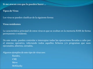 Si me atacan con que lo pueden hacer … Tipos de Virus Los virus se pueden clasificar de la siguiente forma: Virus residentes La característica principal de estos virus es que se ocultan en la memoria RAM de forma permanente o residente.  De este modo, pueden controlar e interceptar todas las operaciones llevadas a cabo por el sistema operativo, infectando todos aquellos ficheros y/o programas que sean ejecutados, abiertos, cerrados,  Algunos ejemplos de este tipo de virus son:  Randex, CMJ Meve MrKlunky 