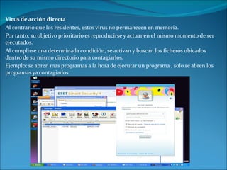 Virus de acción directa Al contrario que los residentes, estos virus no permanecen en memoria.  Por tanto, su objetivo prioritario es reproducirse y actuar en el mismo momento de ser ejecutados.  Al cumplirse una determinada condición, se activan y buscan los ficheros ubicados dentro de su mismo directorio para contagiarlos. Ejemplo: se abren mas programas a la hora de ejecutar un programa , solo se abren los programas ya contagiados 