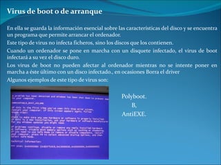 Virus de boot o de arranque En ella se guarda la información esencial sobre las características del disco y se encuentra un programa que permite arrancar el ordenador. Este tipo de virus no infecta ficheros, sino los discos que los contienen.  Cuando un ordenador se pone en marcha con un disquete infectado, el virus de boot infectará a su vez el disco duro. Los virus de boot no pueden afectar al ordenador mientras no se intente poner en marcha a éste último con un disco infectado., en ocasiones Borra el driver Algunos ejemplos de este tipo de virus son:  Polyboot. B, AntiEXE. 