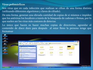 Virus polimórficos Son virus que en cada infección que realizan se cifran de una forma distinta (utilizando diferentes algoritmos y claves de cifrado).  De esta forma, generan una elevada cantidad de copias de sí mismos e impiden que los antivirus los localicen a través de la búsqueda de cadenas o firmas, por lo que suelen ser los virus más costosos de detectar. Lo único que hacen es hacer muchas copias de directorios, agrandar el contenido de disco duro para después  al estar lleno la persona tenga que formatear 