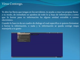 Virus Contrego. Te abre las llaves que tengas en los servidores, te ayuda a crear tus propias llaves  a tu modo, de inmediato se apodera de todo lo q haya de información y como que la borrar pasa tu información ha alguna unidad extraíble o correo electrónico. Cuando lo hace te da un cuadro de dialogo el cual especifica si quieres formatear o borrar la información, o nada y la información se queda contigo mapa manejarla a tu gusto 