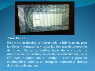 Virus Idoorx: Este virus su función es borrar toda la información, pasa las llaves y contraseñas y todas las barreras de protección de Linux, Debían y RedHat haciendo una copia de información que la almacena en alguna unidad extraible  o CD, para después con el tiempo , poco a poco va eliminando el sistema, en cualquier momento el sistema da el fallo y desaparece 