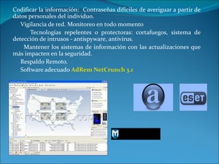 Codificar la información:  Contraseñas difíciles de averiguar a partir de datos personales del individuo. Vigilancia de red. Monitoreo en todo momento Tecnologías repelentes o protectoras: cortafuegos, sistema de detección de intrusos - antispyware, antivirus. Mantener los sistemas de información con las actualizaciones que más impacten en la seguridad. Respaldo Remoto.  Software adecuado  AdRem NetCrunch 3.1 