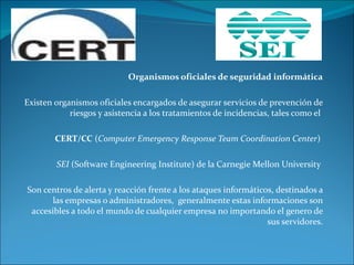 Organismos oficiales de seguridad informática Existen organismos oficiales encargados de asegurar servicios de prevención de riesgos y asistencia a los tratamientos de incidencias, tales como el  CERT/CC  ( Computer Emergency Response Team Coordination Center )  SEI  (Software Engineering Institute) de la Carnegie Mellon University  Son centros de alerta y reacción frente a los ataques informáticos, destinados a las empresas o administradores,  generalmente estas informaciones son accesibles a todo el mundo de cualquier empresa no importando el genero de sus servidores. 