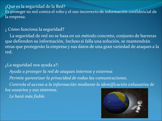 ¿Qué es la seguridad de la Red? Es proteger su red contra el robo y el uso incorrecto de información confidencial de la empresa. ¿  Cómo funciona la seguridad? La seguridad de red no se basa en un método concreto, conjunto de barreras que defienden su información, Incluso si falla una solución, se mantendrán otras que protegerán la empresa y sus datos de una gran variedad de ataques a la red. ¿La seguridad nos ayuda a?: Ayuda a proteger la red de ataques internos y externos Permite garantizar la privacidad de todas las comunicaciones . Controla el acceso a la información mediante la identificación exhaustiva de los usuarios y sus sistemas . Le hará más fiable . 