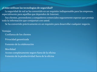 ¿Cómo utilizan las tecnologías de seguridad? La seguridad de red se ha convertido en un requisito indispensable para las empresas, especialmente para aquéllas que dependen de Internet.  Sus clientes, proveedores y compañeros comerciales seguramente esperan que proteja toda la información que compartan con usted. Se ha convertido prácticamente en un requisito para desarrollar cualquier negocio. Ventajas Confianza de los clientes Privacidad garantizada Fomento de la colaboración Movilidad Acceso completamente seguro fuera de la oficina Fomento de la productividad fuera de la oficina 
